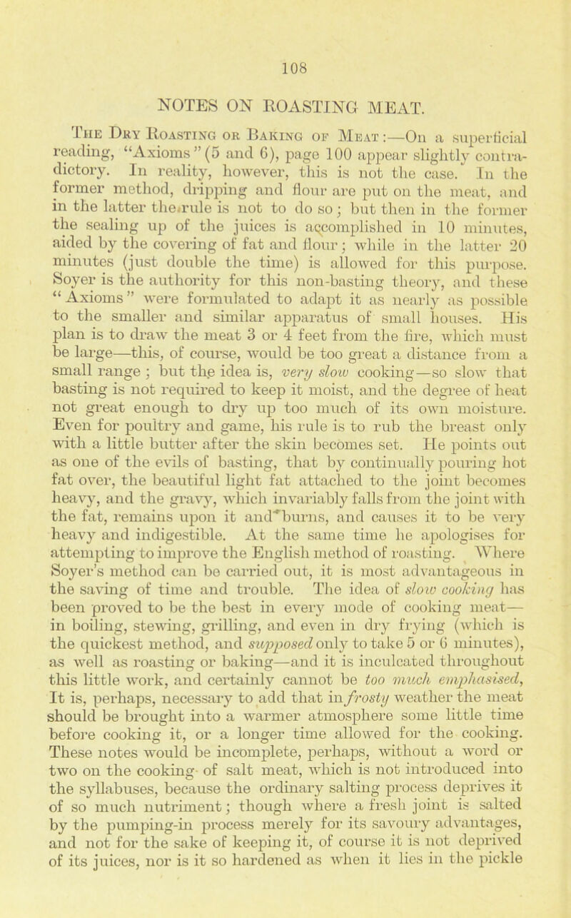 NOTES ON ROASTING MEAT. Ihe Dry Roasting or Baking of Meat :—On a superficial reading, “Axioms ” (5 and 6), page 100 appear slightly contra- dictory. In reality, however, this is not the case. In the former method, dripping and flour are put on the meat, and in the latter the.rule is not to do so; but then in the former the sealing up of the juices is accomplished in 10 minutes, aided by the covering of fat and flour; while in the latter 20 minutes (just double the time) is allowed for this purpose. Soyer is the authority for this non-basting theory, and these “ Axioms ” were formulated to adapt it as nearly as possible to the smaller and similar apparatus of small houses. His plan is to draw the meat 3 or 4 feet from the fire, which must be large—this, of course, would be too great a distance from a small range ; but the idea is, very sloio cooking—so slow that basting is not required to keep it moist, and the degree of heat not great enough to dry up too much of its own moisture. Even for poultry and game, his rule is to rub the breast only with a little butter after the skin becomes set. Tie points out as one of the evils of basting, that by continually pouring hot fat over, the beautiful light fat attached to the joint becomes heavy, and the gravy, which invariably falls from the joint with the fat, remains upon it ancTHburns, and causes it to be very heavy and indigestible. At the same time he apologises for attempting to improve the English method of roasting. Where Soyer’s method can be carried out, it is most advantageous in the saving of time and trouble. The idea of slow cooking has been proved to be the best in every mode of cooking meat— in boiling, stewing, grilling, and even in dry frying (which is the quickest method, and supposed only to take 5 or 6 minutes), as well as roasting or baking—-and it is inculcated throughout this little work, and certainly cannot be too much emphasised, It is, perhaps, necessary to add that in frosty weather the meat should be brought into a warmer atmosphere some little time before cooking it, or a longer time allowed for the cooking. These notes would be incomplete, perhaps, without a word or two on the cooking of salt meat, which is not introduced into the syllabuses, because the ordinary salting process deprives it of so much nutriment; though where a fresh joint is salted by the pumping-in process merely for its savoury advantages, and not for the sake of keeping it, of course it is not deprived of its juices, nor is it so hardened as when it lies in the pickle