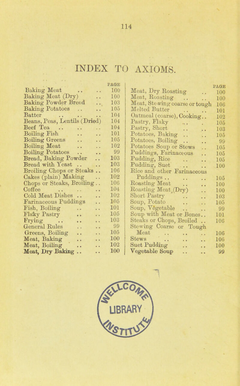 INDEX TO AXIOMS. PAGE PAGE Baking Meat 100 Meat, Dry Boasting 100 Baking Meat (Dry ) 100 Meat, Boasting 100 Baking Powder Bread 103 Meat, Ste (ving coarse or tough 106 Baking Potatoes 105 Melted Butter 101 Batter 104 Oatmeal (coarse), Cooking.. 102 Beans, Peas, Lentils (Dried) 104 Pastry, Flaky 105 Beef Tea 104 Pastry, Short 103 Boiling Fish 101 Potatoes, Baking .. 105 Boiling Greens 105 Potatoes, Boiling .. 99 Boiling Meat 102 Potatoes Soup or Stews .. 105 Boiling Potatoes 99 Puddings, Farinaceous 105 Bread, Baking Powder 103 Pudding, Bice 105 Bread with Yeast .. 103 Pudding, Suet 100 Broiling Chops or Steaks 106 Bice and other Farinaceous Cakes (plain) Making 102 Puddings .. 105 Chops or Steaks, Broiling 106 Boasting Meat 100 Coffee .. 104 Boasting Meati (Dry) 100 Cold Meat Dishes .. 102 Short Pastry 103 Farinaceous Puddings 105 Soup, Potato 105 Fish, Boiling .. 101 Soup, Vegetable 99 Flaky Pastry .. 105 Soup with Meat or Bones.. 101 Frying 103 Steaks or Chops, Broiled .. 106 General Buies 99 Stewing Coarse or Tough Greens, Boiling 105 Meat 106 Meat, Baking 100 Stews 106 Meat, Boiling 102 Suet Pudding 100 Meat, Dry Baking .. 100 Vegetable Soup 99 1 ( LIBRARY J