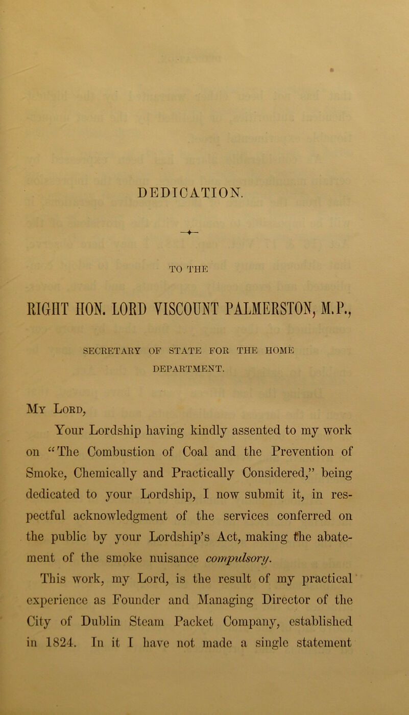 DEDICATION. TO ^I’HE RIGHT HON. LORD VISCOUNT PALMERSTON, M.P., SECRETAEY OF STATE FOR THE HOME DEPARTMENT. My Lord, Your Lordship having kindly assented to my work on ^^The Combustion of Coal and the Prevention of Smoke, Chemically and Practically Considered,” being- dedicated to your Lordship, I now submit it, in res- pectful acknowledgment of the services conferred on the public by your Lordship’s Act, making fhe abate- ment of the smoke nuisance co^rtpulsory. This work, my Lord, is the result of my practical’ experience as Founder and Managing Director of the City of Dublin Steam Packet Company, established