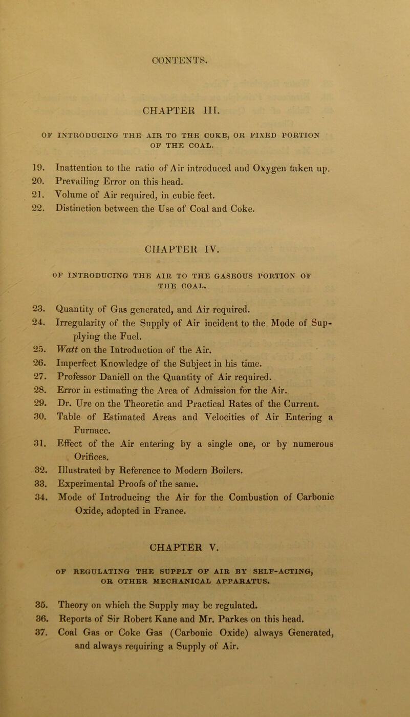 CHAPTER III. OF IXTUODUCI^rO THE AIR TO THE COKE, OR FIXED PORTION OF THE COAL, 19. Inattention to the ratio of Air introduced and Oxygen taken up. 20. Prevailing Error on this head. 21. Volume of Air required, in cubic feet. 22. Distinction between the Use of Coal and Coke. CHAPTER IV. OF INTRODUCING THE AIR TO THE GASEOUS PORTION OF THE COAL. 23. Quantity of Gas generated, and Air required. 24. Irregulaiity of the Supply of Air incident to the Mode of Sup- plying the Fuel. 25. Watt on the Introduction of the Air. 26. Imperfect Knowledge of the Subject in his time. 27. Professor Daniell on the Quantity of Air required. 28. Error in estimating the Area of Admission for the Air. 29. Dr. Ure on the Theoretic and Practical Rates of the Current. 30. Table of Estimated Areas and Velocities of Air Entering a Furnace. 31. Effect of the Air entering by a single one, or by numerous Orifices. 32. Illustrated by Reference to Modern Boilers. 33. Experimental Proofs of the same. 34. Mode of Introducing the Air for the Combustion of Carbonic Oxide, adopted in France. CHAPTER V. OF REGULATING THE SUPPLY OF AIR BY SELF-ACTING, OR OTHER MECHANICAL APPARATUS. 36. Theory on which the Supply may be regulated. 36. Reports of Sir Robert Kane and Mr. Parkes on this head. 37. Coal Gas or Coke Gas (Carbonic Oxide) always Generated, and always requiring a Supply of Air.