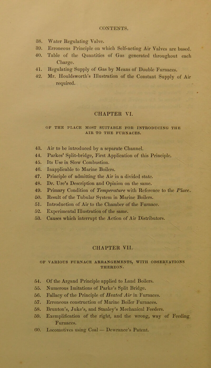 38. Water llegiilating Valve. 39. Erroneous Pj-inciple on which Self-acting Air Valves are based, 40. Table of the Quantities of Gas generated throughout each Charge. 41. Regulating Supply of Gas by Means of Double Furnaces. 42. Mr, Houldsworth’s Illustration of the Constant Supply of Air required. CHAPTER VI. OF THE PLACE MOST SUITABLE FOR INTRODUCING THE AIR TO THE FURNACES. 43. Air to be introduced by a separate Channel. 44. Parkes’ Split-bridge, First Application of this Principle. 45. Its Use in Slow Combustion. 46. Inapplicable to Marine Boilers. 47. Principle of admitting the Air in a divided state, 48. Dr. Ure’s Description and Opinion on the same. 49. Primary Condition of Temperature with Reference to the Place. 60. Result of the Tubular System in Marine Boilers. 51. Introduction of Ah’ to the Chamber of the Furnace. 52. Experimental lUusti’ation of the same. 53. Causes which interrupt the Action of Air Distributors. CHAPTER VII. OF VARIOUS FURNACE ARRANGEMENTS, WITH OBSER.VATIONS THEREON. 54. Of the Argand Principle applied to Land Boilers. 55. Numerous Imitations of Parke’s Split Bridge. 66. Fallacy of the Principle of Heated Air in Furnaces. 57. Erroneous construction of Marine Boiler Furnaces. 58. Brunton’s, Juke’s, and Stanley’s Mechanical Feeders. 59. Exemplification of the right, and the wrong, way of Feeding Furnaces. 60. Locomotives using Coal — Dcwrance’s Patent.