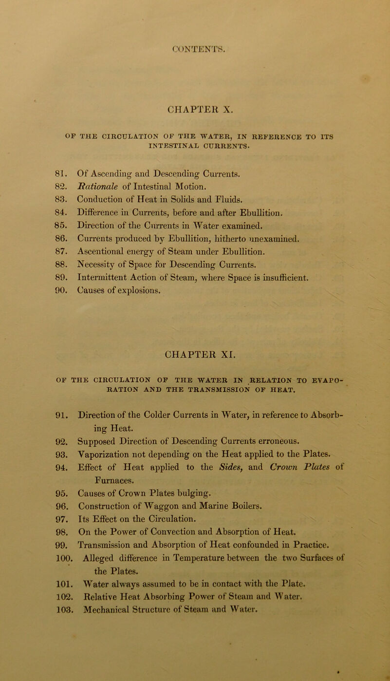 CHAPTER X. OP THE CIRCULATION OP THE WATER, IN REPERENCE TO ITS INTESTINAL CURRENTS. 81. Of Ascending and Descending Currents. 82. Bationale of Intestinal Motion. 83. Conduction of Heat in Solids and Fluids. 84. Difference in Cun’ents, before and after Ebullition. 85. Direction of tlie Currents in Water examined. 86. Currents produced by Ebullition, hitherto unexammed. 87. Ascentional energy of Steam under Ebullition. 88. Necessity of Space for Descending Currents. 89. Intermittent Action of Steam, where Space is insufficient. 90. Causes of explosions. CHAPTER XI. OP THE CIRCULATION OP THE WATER IN RELATION TO EVAPO- RATION AND THE TRANSMISSION OF HEAT. 91. Direction of the Colder Currents in Water, in reference to Absorb- ing Heat. 92. Supposed Direction of Descending Currents erroneous. 93. Vaporization not depending on the Heat applied to the Plates. 94. Effect of Heat applied to the Sides, and Crown Plates of Furnaces. 95. Causes of Crown Plates bulging. 96. Construction of Waggon and Marine Boilers. 97. Its Effect on the Circulation. 98. On the Power of Convection and Absorption of Heat. 99. Transmission and Absorption of Heat confounded in Practice. 100. Alleged difference in Temperature between the two Surfaces of the Plates. 101. Water always assumed to be in contact with the Plate. 102. Relative Heat Absorbing Power of Steam and Water. 103. Mechanical Structure of Steam and Water.