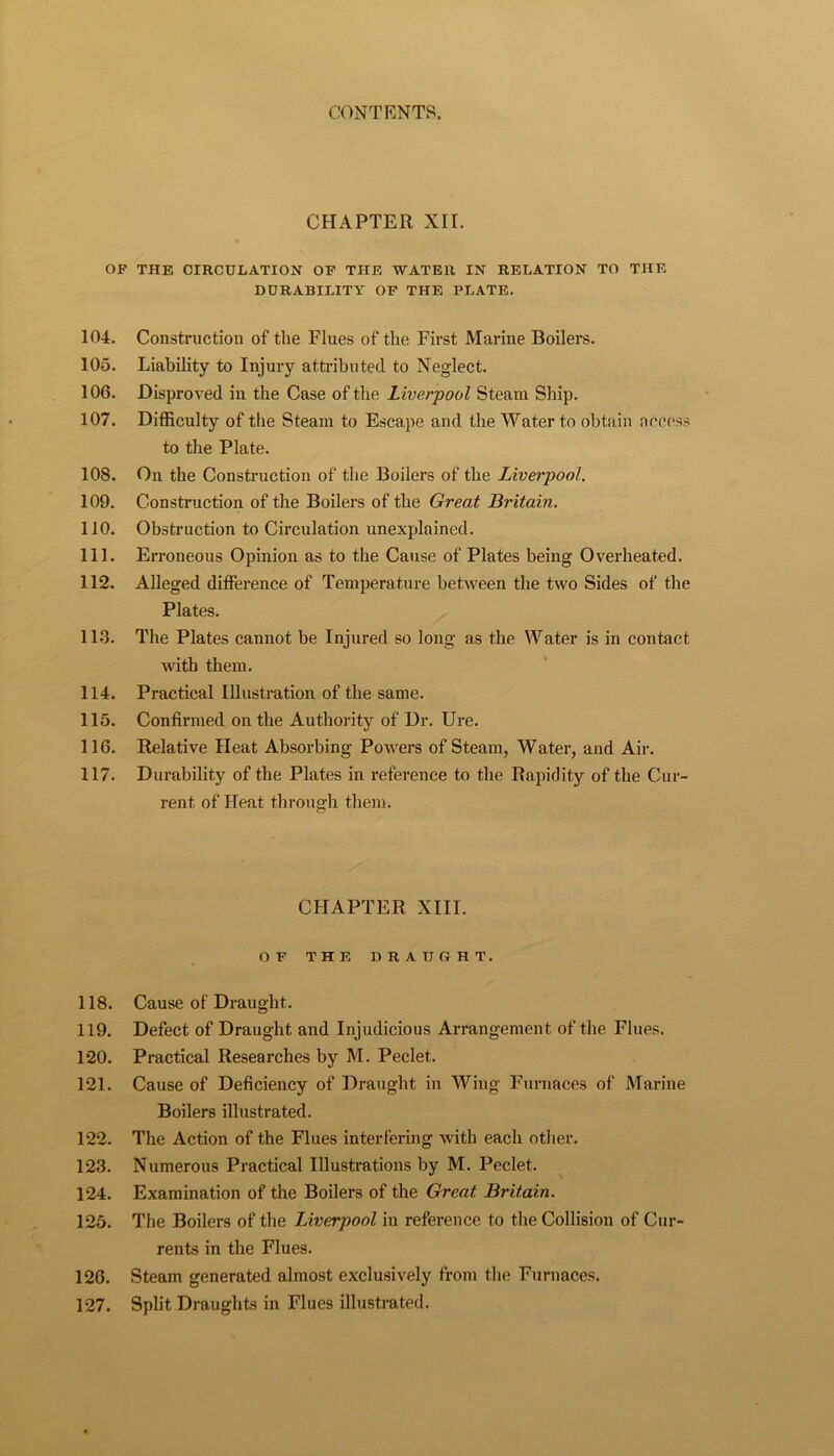 CHAPTER XII. OP THE CIRCULATION OP THE WATER IN RELATION TO THE DURABILITY OP THE PLATE. 104. Constriietiou of the Flues of the First Marine Boilei*s. 105. Liability to Injury attributed to Neglect. 106. Disproved in the Case of the Liverpool Steam Ship. 107. Difficulty of the Steam to Escape and the Water to obtain nccess to the Plate. 108. On the Construction of the Boilers of the Liverpool. 109. Construction of the Boilers of the Great Britain. 110. Obstruction to Circnlation unexplained. 111. Erroneous Opinion as to the Cause of Plates being Overheated. 112. Alleged difference of Temperature between the two Sides of the Plates. 11.3. The Plates cannot be Injured so long as the Water is in contact with them. 114. Practical Illustration of the same. 115. Confirmed on the Authority of Dr. Ure. 116. Relative Heat Absorbing Powers of Steam, Water, and Air. 117. Durability of the Plates in reference to the Rapidity of the Cur- rent of Heat through them. CHAPTER XIII. OP THE DRAUGHT. 118. Cause of Draught. 119. Defect of Draught and Injudicious Arrangement of the Flues. 120. Practical Researches by M. Peclet. 121. Cause of Deficiency of Draught in Wing Thirnaces of Marine Boilers illustrated. 122. The Action of the Flues interfering with each other. 123. Numerous Practical Illustrations by M. Peclet. 124. Examination of the Boilers of the Great Britain. 125. The Boilers of the Liverpool in reference to the Collision of Cur- rents in the Flues. 126. Steam generated almost exclusively from the Furnaces. 127. Split Draughts in Flues illustrated.