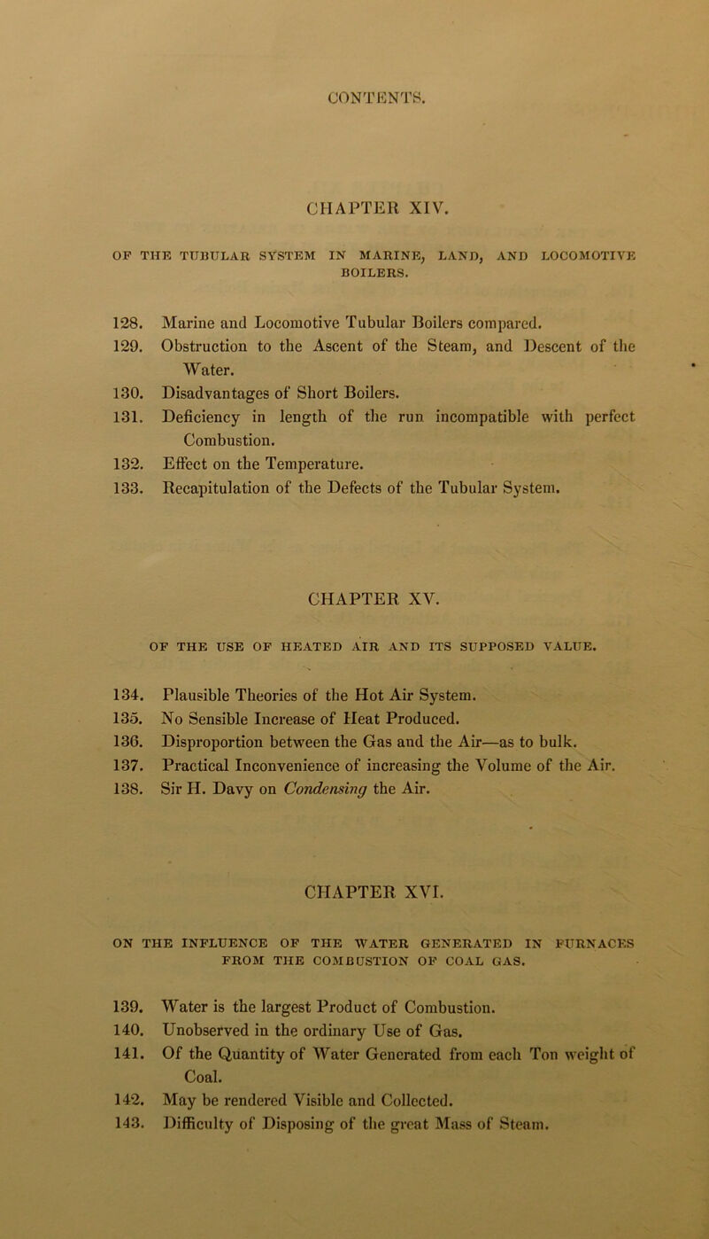 CHAPTER XIV. OF THE TUBULAR SYSTEM IN MARINE, LAND, AND LOCOMOTIVE BOILERS. 128. Marine and Locomotive Tubular Boilers compared. 129. Obstruction to the Ascent of the Steam, and Descent of the Water. 130. Disadvantages of Short Boilers. 131. Deficiency in length of the run incompatible with perfect Combustion. 132. Effect on the Temperature. 133. Recapitulation of the Defects of the Tubular System. CHAPTER XV. OF THE USE OF HEATED AIR AND ITS SUPPOSED VALUE. 134. Plausible Theories of the Hot Air System. 135. No Sensible Increase of Heat Produced. 136. Disproportion between the Gas and the Air—as to bulk. 137. Practical Inconvenience of increasing the Volume of the Air. 138. Sir H. Davy on Condensing the Air. CHAPTER XVI. ON THE INFLUENCE OF THE WATER GENERATED IN FURNACES FROM THE COMBUSTION OF COAL GAS. 139. Water is the largest Product of Combustion. 140. Unobserved in the ordinary Use of Gas. 141. Of the Quantity of Water Generated from each Ton weight of Coal. 142. May be rendered Visible and Collected. 143. Difficulty of Disposing of the great Mass of Steam.