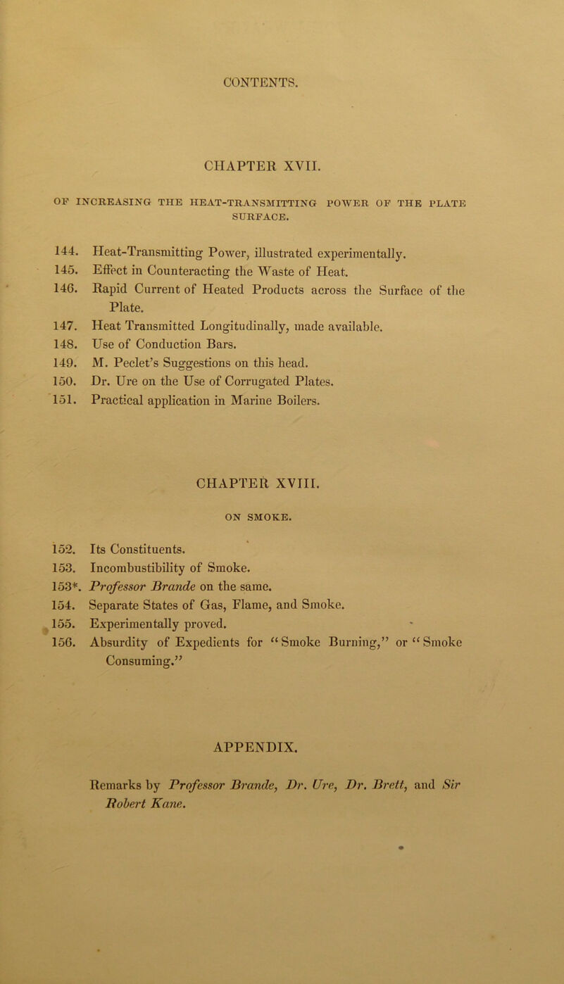 CHAPTER XVII. OF INCREASING THE HEAT-TRANSMITTING POAVER OF THE PLATE SURFACE. 144. Heat-Transmitting Power, illustrated experimentally. 145. Effect in Counteracting the Waste of Heat. 146. Rapid Current of Heated Products across the Surface of the Plate. 147. Heat Transmitted Longitudinally, made available. 148. Use of Conduction Bars. 149. M. Peclet’s Suggestions on this head. 150. Dr. Ure on the Use of CoiTugated Plates. 151. Practical application in Marine Boilers. CHAPTER XVIII. ON SMOKE. 152. Its Constituents. 153. Incombustibility of Smoke. 153*. Professor Brande on the same. 154. Separate States of Gas, Flame, and Smoke. ^ 155. Experimentally proved. 156. Absurdity of Expedients for “Smoke Burning,” or “Smoke Consuming.” APPENDIX. Remarks by Professor Brande, Dr. Ure, Dr, Brett, and Sir Pohert Kane.