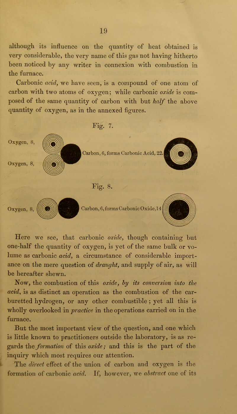 although its influence on the quantity of heat obtained is very considerable, the very name of this gas not having hitherto been noticed by any writer in connexion with combustion in the furnace. Carbonic acid, we have seen, is a compound of one atom of carbon with two atoms of oxygen; while carbonic oxide is com- posed of the same quantity of carbon with but half the above quantity of oxygen, as in the annexed figures. Oxygen, 8, Oxygen, 8, Fig. 7. Here we see, that carbonic oxide, though containing but one-half the quantity of oxygen, is yet of the same bulk or vo- lume as carbonic acid, a circumstance of considerable import- ance on the mere question of draught, and supply of air, as will be hereafter shewn. Now, the combustion of this oxide, by its conversion into the acid, is as distinct an operation as the combustion of the car- buretted hydrogen, or any other combustible; yet all this is wholly overlooked in practice in the operations carried on in the furnace. But the most important view of the question, and one which is little known to practitioners outside the laboratory, is as re- gards the fyrmation of this oxide; and this is the part of the inquiry which most requires our attention, k The direct effect of the union of carbon and oxygen is the formation of carbonic acid. If, however, we abstract one of its