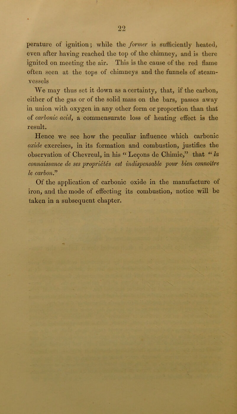 perature of ignition; while the former is sufficiently heated, even after having reached the top of the chimney, and is there ignited on meeting the air. This is the cause of the red flame often seen at the tops of chimneys and the funnels of steam- vessels We may thus set it down as a certainty, that, if the carbon, either of the gas or of the solid mass on the bars, passes away in union with oxygen in any other form or proportion than that of carbonic acid, a commensurate loss of heating effect is the result. Hence we see how the peculiar influence which carbonic oxide exercises, in its formation and combustion, justifies the observation of Chevreul, in his Le9ons de Chimie,” that la connaissance de ses proprietes est indispensable pour bien connoitre le carbon^ Of the application of carbonic oxide in the manufacture of iron, and the mode of effecting its combustion, notice will be taken in a subsequent chapter.