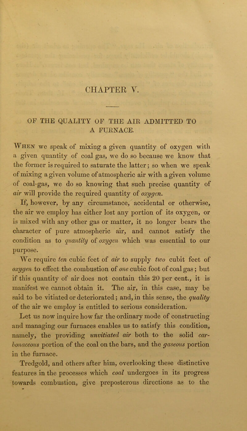 OF THE QUALITY OF THE AIR ADMITTED TO A FURNACE. When we speak of mixing a given quantity of oxygen with a given quantity of coal gas, we do so because we know that the former is required to saturate the latter; so when we speak of mixing a given volume of atmospheric air with a given volume of coal-gas, we do so knowing that such precise quantity of air will provide the required quantity of oxygen. If, however, by any circumstance, accidental or otherwise, the air we employ has either lost any portion of its oxygen, or is mixed with any other gas or matter, it no longer bears the character of pure atmospheric air, and cannot satisfy the condition as to quantity of oxygen which was essential to our purpose. We require ten cubic feet of air to supply two cubit feet of oxygen to effect the combustion of one cubic foot of coal gas; but if this quantity of air does not contain this 20 per cent., it is manifest we cannot obtain it. The air, in this case, may be said to be vitiated or deteriorated; and, in this sense, the quality of the air we employ is entitled to serious consideration. Let us now inquire how far the ordinary mode of constructing and managing our furnaces enables us to satisfy this condition, namely, the providing unvitiated air both to the solid car- honaceous portion of the coal on the bars, and the gaseous portion in the furnace. Tredgold, and others after him, overlooking these distinctive features in the processes which coal undergoes in its progress towards combustion, give preposterous directions as to the