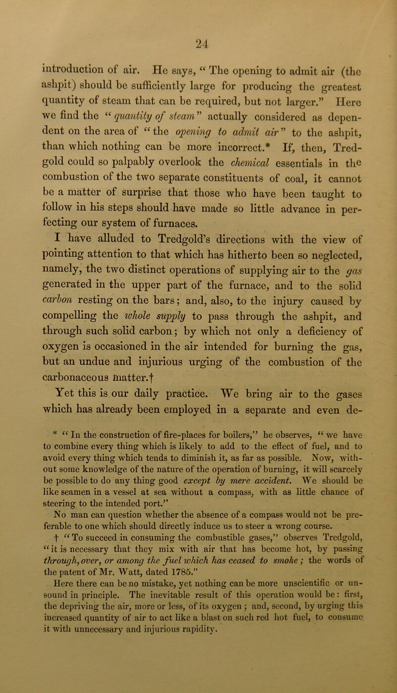 introduction of air. He says, The opening to admit air (the ashpit) should be sufficiently large for producing the greatest quantity of steam that can be required, but not larger.” Here we find the quantity of steam'^ actually considered as depen- dent on the area of the opening to admit air ” to the ashpit, than which nothing can be more incorrect.* If, then, Tred- gold could so palpably overlook the chemical essentials in the combustion of the two separate constituents of coal, it cannot be a matter of surprise that those who have been taught to follow in his steps should have made so little advance in per- fecting our system of furnaces. I have alluded to Tredgold’s directions with the view of pointing attention to that which has hitherto been so neglected, namely, the two distinct operations of supplying air to the gas generated in the upper part of the furnace, and to the solid carbon resting on the bars; and, also, to the injury caused by compelling the whole supply to pass through the ashpit, and through such solid carbon; by which not only a deficiency of oxygen is occasioned in the air intended for burning the gas, but an undue and injurious urging of the combustion of the carbonaceous matter.f Yet this is our daily practice. We bring air to the gases which has already been employed in a separate and even de- * In the construction of fire-places for boilers,” he observes, “ we have to combine every thing which is likely to add to the effect of fuel, and to avoid every thing which tends to diminish it, as far as possible. Now, with- out some knowledge of the nature of the operation of burning, it wUl scarcely be possible to do any thing good except by mere accident. We should be like seamen in a vessel at sea without a compass, with as little chance of steering to the intended port.’’ No man can question whether the absence of a compass would not be pre- ferable to one which should directly induce us to steer a wrong course. t “ To succeed in consuming the combustible gases,” observes Tredgold, “ it is necessary that they mix with air that has become hot, by passing through^ over, or among the fuel which has ceased to smoke ; the words of the patent of Mr. Watt, dated 1785.” Here there can be no mistake, yet nothing can be more unscientific or un- sound in principle. The inevitable result of this operation would be: first, the depriving the air, more or less, of its oxygen j and, second, by urging this increased quantity of air to act like a blast on such red hot fuel, to consume it with unnecessary and injurious rapidity.