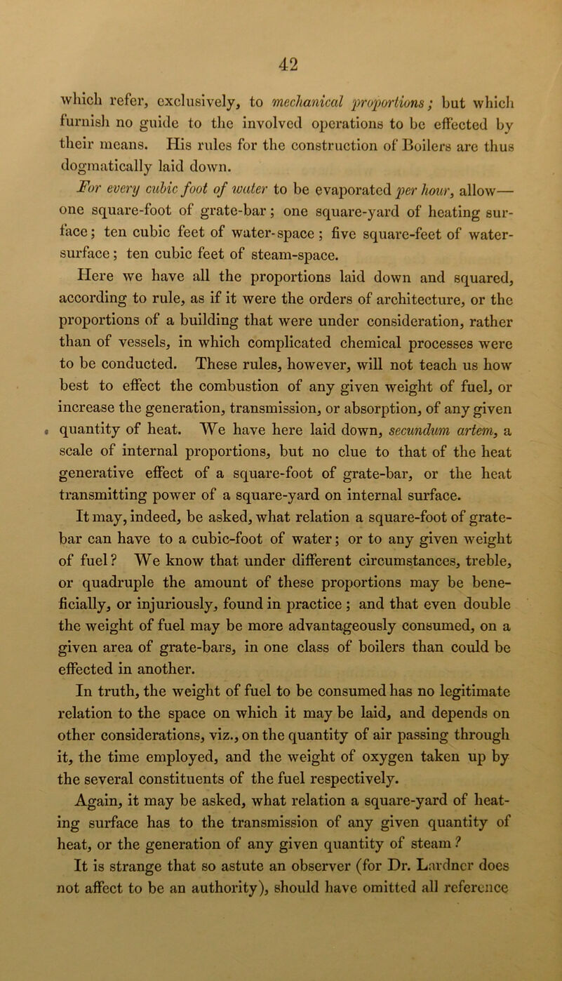 which refer, exclusively, to mechanical i^ro'jporiions; but which furnish no guide to the involved operations to be effected by their means. Plis rules for the construction of Boilers are thus dogmatically laid down. For every cubic foot of water to be evaj^oratcd per Aozw, allow— one square-foot of grate-bar; one square-yard of heating sur- face; ten cubic feet of water-space; five square-feet of water- surface ; ten cubic feet of steam-space. Here we have all the proportions laid down and squared, according to rule, as if it were the orders of architecture, or the proportions of a building that were under consideration, rather than of vessels, in which complicated chemical processes were to be conducted. These rules, however, will not teach us how best to effect the combustion of any given weight of fuel, or increase the generation, transmission, or absorption, of any given « quantity of heat. We have here laid down, secundum artem, a scale of internal proportions, but no clue to that of the heat generative effect of a square-foot of grate-bar, or the heat transmitting power of a square-yard on internal surface. It may, indeed, be asked, what relation a square-foot of grate- bar can have to a cubic-foot of water; or to any given weight of fuel ? We know that under different circumstances, treble, or quadruple the amount of these proportions may be bene- ficially, or injuriously, found in practice ; and that even double the weight of fuel may be more advantageously consumed, on a given area of grate-bars, in one class of boilers than could be effected in another. In truth, the weight of fuel to be consumed has no legitimate relation to the space on which it may be laid, and depends on other considerations, viz., on the quantity of air passing through it, the time employed, and the weight of oxygen taken up by the several constituents of the fuel respectively. Again, it may be asked, what relation a square-yard of heat- ing surface has to the transmission of any given quantity of heat, or the generation of any given quantity of steam ? It is strange that so astute an observer (for Dr. Lardncr does not affect to be an authority), should have omitted all reference