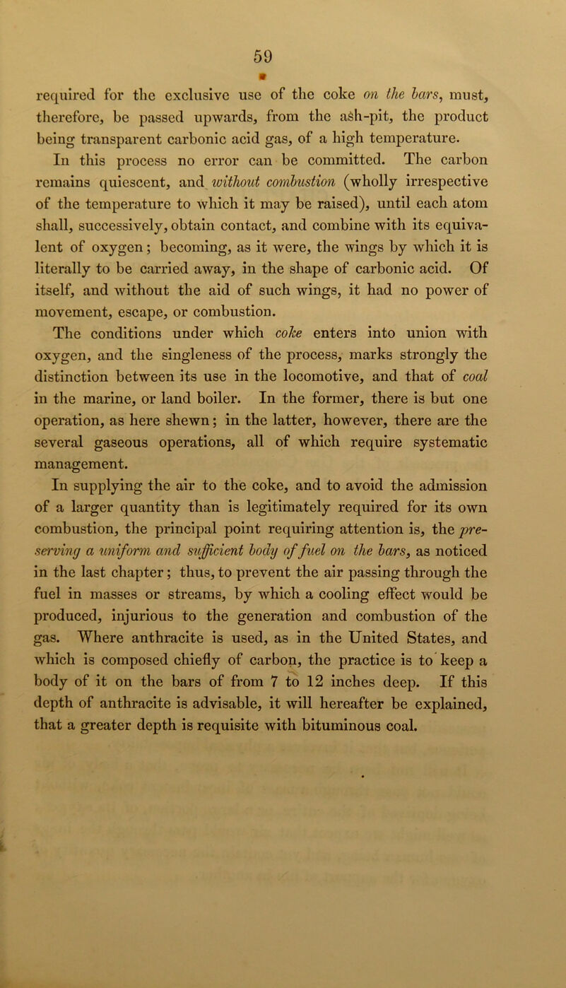 • required for the exclusive use of the coke on the bars, must, therefore, be passed upwards, from the aSh-pit, the product being transparent carbonic acid gas, of a high temperature. In this process no error can be committed. The carbon remains quiescent, imd ivithout combustion (wholly irrespective of the temperature to which it may be raised), until each atom shall, successively, obtain contact, and combine with its equiva- lent of oxygen; becoming, as it were, the wings by which it is literally to be carried away, in the shape of carbonic acid. Of itself, and without the aid of such wings, it had no power of movement, escape, or combustion. The conditions under which cohe enters into union with oxygen, and the singleness of the process, marks strongly the distinction between its use in the locomotive, and that of coal in the marine, or land boiler. In the former, there is but one operation, as here shewn; in the latter, however, there are the several gaseous operations, all of which require systematic management. In supplying the air to the coke, and to avoid the admission of a larger quantity than is legitimately required for its own combustion, the principal point requiring attention is, the pre- serving a uniform and sufficient body of fuel on the bars, as noticed in the last chapter; thus, to prevent the air passing through the fuel in masses or streams, by which a cooling effect would be produced, injurious to the generation and combustion of the gas. Where anthracite is used, as in the United States, and which is composed chiefly of carbon, the practice is to keep a body of it on the bars of from 7 to 12 inches deep. If this depth of anthracite is advisable, it will hereafter be explained, that a greater depth is requisite with bituminous coal.