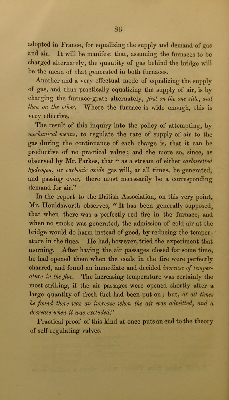 8G adopted in France, for equalizing the supply and demand of gas and air. It will be manifest that, assuming the furnaces to be charged alternately, the quantity of gas behind the bridge will be the mean of that generated in both furnaces. Another and a very effectual mode of equalizing the supply of gas, and thus practically equalizing the supply of air, is by charging the furnace-grate alternately, first on the one side, atid then on the other. Where the furnace is wide enough, this is very effective. The result of this inquiry into the policy of attempting, by mechanical means, to regulate the rate of supply of air to the gas during the continuance of each charge is, that it can be productive of no practical value; and the more so, since, as observed by Mr. Parkes, that as a stream of either carhuretted hydrogen, or carbonic oxide gas will, at all times, be generated, and passing over, there must necessarily be a corresponding demand for air.” In the report to the British Association, on this very point, Mr. Houldsworth observes, It has been generally supposed^ that when there was a perfectly red fire in the furnace, and when no smoke was generated, the admission of cold air at the bridge would do harm instead of good, by reducing the temper- ature in the flues. He had, however, tried the experiment that morning. After having the air passages closed for some time, he had opened them when the coals in the fire were perfectly charred, and found an immediate and decided increase of temper- ature in the flue. The increasing temperature was certainly the most striking, if the air passages were opened shortly after a large quantity of fresh fuel had been put on; but, at all thnes he found there was an increase when the air was admitted, and a decrease when it loas excluded^* Practical proof of this kind at once puts an end to the theory of self-regulating valves.