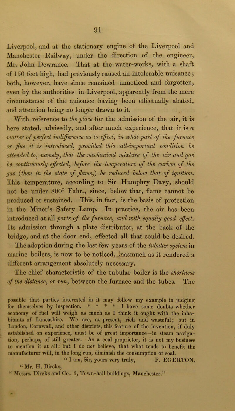 Liverpool, and at the stationary engine of the Liverpool and Manchester Railway, under the direction of the engineer, Mr. John Dewrance. That at the water-works, with a shaft of 150 feet high, had previously caused an intolerable nuisance; both, however, have since remained unnoticed and forgotten, even by the authorities in Liverpool, apparently from the mere circumstance of the nuisance having been effectually abated, and attention being no longer drawn to it. With reference to the place for the admission of the air, it is here stated, advisedly, and after much experience, that it is a matter of perfect indifference as to effect^ in what part of the furnace or flue it is introduced^ provided this all-important condition he attended to, namely, that the mechanical mixture of the air and gas he continuously effected, before the temperature of the carhon of the gas (then in the state of flame^ he reduced helow that of ignition. This temperature, according to Sir Humphry Davy, should not be under 800° Fahr., since, below that, flame cannot be produced or sustained. This, in fact, is the basis of protection in the Miner’s Safety Lamp. In practice, the air has been introduced at all parts of the furnace, and with equally good effect. Its admission through a plate distributor, at the back of the bridge, and at the door end, eflected all that could be desired. The adoption during the last few years of the tubular system in marine boilers, is now to be noticed. Inasmuch as it rendered a different arrangement absolutely necessary. The chief characteristic of the tubular boiler is the shortness of the distance, or run, between the furnace and the tubes. The possible that parties interested in it may follow ray example in judging for themselves by inspection. * * ♦ * j have some doubts whether economy of fuel Avill weigh as much as I think it ought with the inha- bitants of Lancashire. We are, at present, rich and wasteful; but in London, Cornwall, and other districts, this feature of the invention, if duly established on experience, must be of great importance—in steam naviga- tion, perhaps, of still greater. As a coal proprietor, it is not my business to mention it at all; but I do not believe, that what tends to benefit the manufacturer will, in the long run, diminish the consumption of coal. “ I am, Sir, yours very truly, F. EGERTON. “ Mr. H. Dircks, “ Messrs. Dircks and Co., 3, Town-hall buildings, Manclicster.”