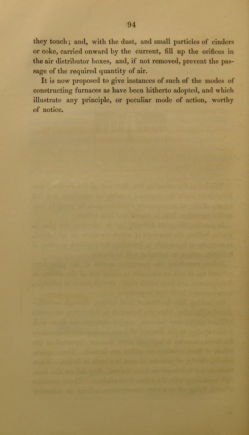 they touch; and, with the dust, and small particles of cinders or coke, carried onward by the current, fill up the orifices in the air distributor boxes, and, if not removed, prevent the pas- sage of the required quantity of air. It is now proposed to give instances of such of the modes of constructing furnaces as have been hitherto adopted, and which illustrate any principle, or peculiar mode of action, worthy of notice.