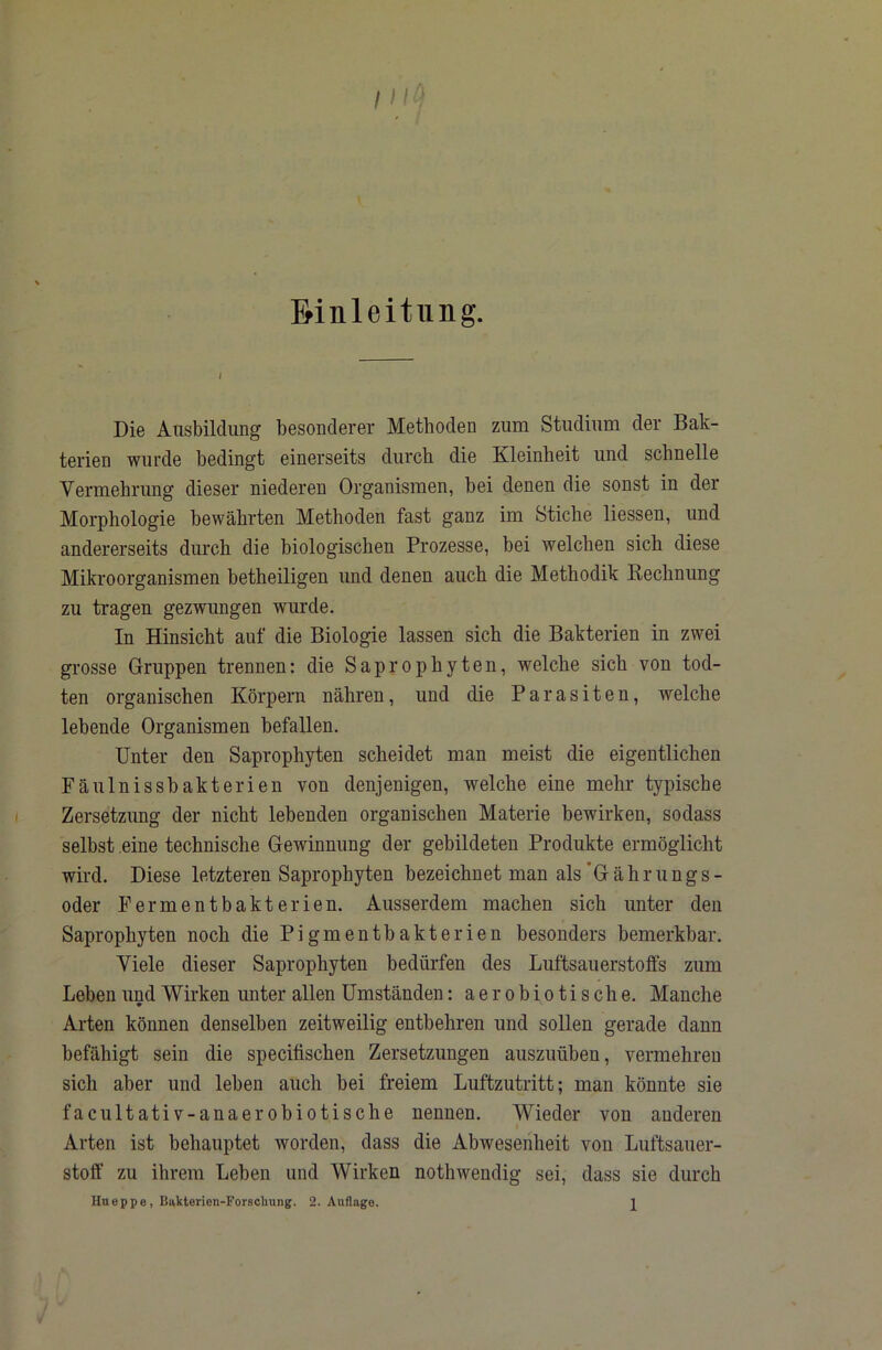 Einleitung. Die Ausbildung besonderer Methoden zum Studium der Bak- terien wurde bedingt einerseits durch die Kleinheit und schnelle Vermehrung dieser niederen Organismen, bei denen die sonst in der Morphologie bewährten Methoden fast ganz im Stiche liessen, und andererseits diu’ch die biologischen Prozesse, bei welchen sich diese Mikroorganismen betheiligen und denen auch die Methodik Eechnung zu tragen gezwungen wurde. In Hinsicht auf die Biologie lassen sich die Bakterien in zwei grosse Gruppen trennen: die Saprophyten, welche sich von tod- ten organischen Körpern nähren, und die Parasiten, welche lebende Organismen befallen. Unter den Saprophyten scheidet man meist die eigentlichen Fäulnissbakterien von denjenigen, welche eine mehr typische Zersetzung der nicht lebenden organischen Materie bewirken, sodass selbst eine technische Gewinnung der gebildeten Produkte ermöglicht wird. Diese letzteren Saprophyten bezeichnet man als ’G äh r u ng s - oder Permentbakterien. Ausserdem machen sich unter den Saprophyten noch die Pigmentbakterien besonders bemerkbar. Viele dieser Saprophyten bedürfen des Luftsauerstolfs zum Leben und Wirken unter allen Umständen: aerobiotische. Manche Arten können denselben zeitweilig entbehren und sollen gerade dann befähigt sein die specifischen Zersetzungen auszuüben, vermehren sich aber und leben auch hei freiem Luftzutritt; man könnte sie facultativ-anaerobiotische nennen. Wieder von anderen Arten ist behauptet worden, dass die Abwesenheit von Luftsauer- stofF zu ihrem Lehen und Wirken nothwendig sei, dass sie durch Htieppe, Bukterien-Forschung. 2. Auflage. 2