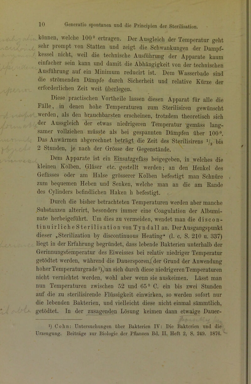 können, welche 100» ertragen. Der Ausgleich der Temperatur gellt sehr prompt von Statten und zeigt die Schwankungen der Dampf- kessel nicht, weil die technische Ausführung der Apparate kaum einfacher sein kann und damit die Abhängigkeit von der technischen Ausführung auf ein Minimum reducirt ist. Dem Wasserbade sind die strömenden Dämpfe durch Sicherheit und relative Kürze der erforderlichen Zeit weit überlegen. Diese practischen Vortheile lassen diesen Apparat für alle die Fälle, in denen hohe Temperaturen zum Sterilisiren gewünscht werden, als den brauchbarsten erscheinen, trotzdem theoretisch sich der Aussgleich der etwas niedrigeren Temperatur 'gemäss lang- samer vollziehen müsste als bei gespannten Dämpfen über 100 Das Anwärmen abgerechnet beträgt die Zeit des Sterilisirens bis 2 Stunden, je nach der Grösse der Gegenstände. Dem Apparate ist ein Einsatzgefäss beigegeben, in welches die kleinen Kolben, Gläser etc. gestellt werden; an den Henkel des Gefässes oder am Halse grösserer Kolben befestigt man Schnüre zum bequemen Heben und Senken, welche man an die am Rande des Cylinders befindlichen Haken h befestigt. Durch die bisher betrachteten Temperatimen werden aber manche ^Substanzen alterirt, besonders immer eine Coagulation der Albumi- nate herbeigeführt. Um dies zu vermeiden, wendet man die discon- tinuirliche Sterilisation von Tyndall an. Der Ausgangspunkt dieser „Sterilization by discontinuous Heating“ (1. c. S. 210 u. 337) liegt in der Erfahrung begründet, dass lebende Bakterien unterhalb der Gerinnungstemperatur des Eiweisses bei relativ niedriger Temperatim getödtet werden, während die Dauersporen,(der Grund der Anwendung hoher Temperaturgrade ^), an sich durch diese niedrigeren Temperaturen nicht vernichtet werden, wohl aber wenn sie auskeimen. Lässt man nun Temperaturen zwischen 52 und 65® C. ein bis zwei Stunden auf die zu sterilisirende Flüssigkeit einwirken, so werden sofort nur die lebenden Bakterien, und vielleicht diese nicht einmal sämmtlich, getödtet. ln der zusagenden Lösung keimen dann etwaige Dauer- 1) Cohn: Untensuchungen über Bakterien IV: Die Bakterien und die Urzeugung. Beiträge zur Biologie der Pflanzen Bd. II. Heft 2, S. 249. 1876. '