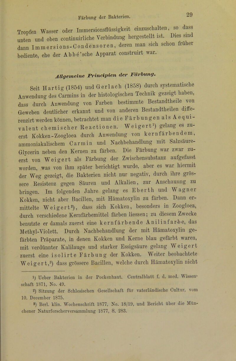 Tropfen Wasser oder Immersionsflüssigkeit einziischalten, so dass unten und oben continuirliche Verbindung bergestellt ist. Dies sind dann Immersions-Condensoren, deren man sich schon früher bediente, ehe der Abbe'sehe Apparat construirt war. Allgemeine Principien der Färbung. Seit Hartig(1854) undGerlach (1858) durch systematische Anwendung des Carmins in der histologischen Technik gezeigt haben, dass durch Anwendung von Farben bestimmte Bestandtheile von Geweben deutlicher erkannt und von anderen Bestandtheilen diffe- renzirt werden können, betrachtet man dieFärbungenalsAequi- valent chemischer Reactionen. Weigert^) gelang es zu- erst Kokken-Zoogloea durch Anwendung von kern färbendem, ammoniakalischem Car min und Nachbehandlung mit Salzsäure- Glycerin neben den Kernen zu färben. Die Färbung war zwar zu- erst von Weigert als Färbung der Zwischensubstanz aufgefasst worden, was von ihm später berichtigt wurde, aber es war hiermit der Weg gezeigt, die Bakterien nicht nur negativ, durch ihre grös- sere Resistenz gegen Säuren und Alkalien, zur Anschauung zu bringen. Im folgenden Jahre gelang es Eberth und Wagner Kokken, nicht aber Bacillen, mit Hämatoxylin zu färben. Dann er- mittelte Weigert2), dass sich Kokken, besonders in Zoogloea, durch verschiedene Kernfärbemittel färben Hessen; zu diesem Zwecke benutzte er damals zuerst eine kernfärbende Anilinfarbe, das Methyl-Violett. Durch Nachbehandlung der mit Hämatoxylin ge- färbten Präparate, in denen Kokken und Kerne blau gefärbt waren, mit verdünnter Kalilauge und starker Essigsäure gelang Weigert zuerst eine isolirte Färbung der Kokken. Weiter beobachtete Weigert,2) dass grössere Bacillen, welche durch Hämatoxylin nicht H lieber Bakterien in der Pockenhaut. Centralblatt f. d. ined. Wissen- schaft 1871, No. 49. 2) Sitzung der Schlesischen Gesellschaft für vaterländische Cultur, vom 10. December 1875. 8) Berl. klin. Wochenschrift 1877, No. 18/19, und Bericht über die Mün- chener Naturforscherversammlung 1877, S. 283.