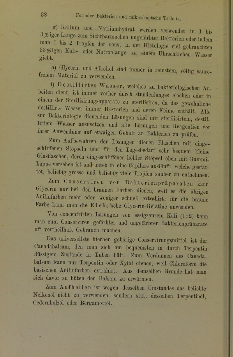 g) Kalium und Natriumhydrat werden verwendet in 1 bis Seiger Lauge ziim Siclitbarmachen ungefärbter Bakterien oder indem ^ sonst in der Histologie viel gebrauchten dd^igen Kah- oder Natronlauge zu einem Uhrschälchen Wasser g’lGDt. ^ h) Glycerin und Alkohol sind immer in reinstem, völlig säure- freiem Material zu verwenden, i)Destülirtes Wasser, welches zu bakteriologischen Ar- beiten dient, ist immer vorher durch stundenlanges Kochen oder in einem der Sterilisirungsapparate zu sterilisiren, da das gewöhnliche destillirte Wasser immer Bakterien und deren Keime enthält. Alle zur Bakteriologie dienenden Lösungen sind mit sterilisirtem, destil- lirtem Wasser anzusetzen und alle Lösungen und Keagentien vor ihrer Anwendung auf etwaigen Gehalt an Bakterien zu prüfen. Zum Aufbewahren der Lösungen dienen Flaschen mit einge- schliffenen Stöpseln und für den Tagesbedarf sehr bequem kleine Glasflaschen, deren eingeschliffener hohler Stöpsel oben mit Gummi- kappe versehen ist und unten in eine Capilare ausläuft, welche gestat- tet, beliebig grosse und beliebig viele Tropfen sauber zu entnehmen. Zum Conserviren von Bakterienpräparaten kann Glycerin nur bei den braunen Farben dienen, weil es die übrigen Anilinfarben mehr oder weniger schnell extrahirt; für die braune Falbe kann man die Klebs’sche Glycerin-Gelatine anwenden. Von concentrirten Lösungen von essigsaurem Kali (1:2) kann man zum Conserviren gefärbter und ungefärbter Bakterienpräparate oft vortheilhaft Gebrauch machen. Das universellste hierher gehörige Conservirungsmittel ist der Canadabalsam, den man sich am bequemsten in durch Terpentin flüssigem Zustande in Tuben hält. Zum Verdünnen des Canada- balsam kann nur Terpentin oder Xylol dienen, weil Chloroform die basischen Anilinfarben extrahirt. Aus demselben Grunde hat man sich davor zu hüten den Balsam zu erwärmen. Zum Aufheilen ist wegen desselben Umstandes das beliebte Nelkenöl nicht zu verwenden, sondern statt desselben Terpentinöl, Cedernholzöl oder Bergamottöl.