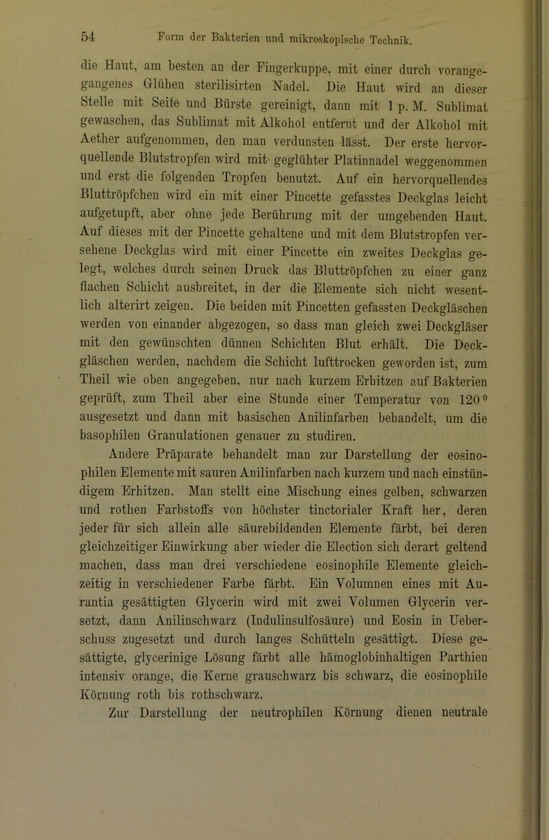 die Haut, am besten an der Fingerkuppe, mit einer durch vorange- gaugenes Glühen sterilisirten Nadel. Die Haut wird an dieser Stelle mit Seife und Bürste gereinigt, dann mit 1 p. M. Sublimat gewaschen, das Sublimat mit Alkohol entfernt und der Alkohol mit Aether aufgenommen, den man verdunsten lässt. Der erste hervor- quellende Blutstropfen wird mit' geglühter Platinnadel weggenommen und erst die folgenden Tropfen benutzt. Auf ein hervorquellendes Bluttröpfchen wird ein mit einer Pincette gefasstes Deckglas leicht aufgetupft, aber ohne jede Berührung mit der umgebenden Haut. Auf dieses mit der Pincette gehaltene und mit dem Blutstropfen ver- sehene Deckglas wird mit einer Pincette ein zweites Deckglas ge- legt, welches durch seinen Druck das Bluttröpfchen zu einer ganz flachen Schicht ausbreitet, in der die Elemente sich nicht wesent- lich alterirt zeigen. Die beiden mit Pincetten gefassten Deckgläschen werden von einander abgezogen, so dass man gleich zwei Deckgläser mit den gewünschten dünnen Schichten Blut erhält. Die Deck- gläschen werden, nachdem die Schicht lufttrocken geworden ist, zum Theil wie oben angegeben, nur nach kurzem Erhitzen auf Bakterien geprüft, zum Theil aber eine Stunde einer Temperatur von 120° ausgesetzt und dann mit basischen Anilinfarben behandelt, um die basophilen Granulationen genauer zu studiren. Andere Präparate behandelt man zur Darstellung der eosino- philen Elemente mit sauren Anilinfarben nach kurzem und nach einstün- digem Erhitzen. Man stellt eine Mischung eines gelben, schwarzen und rothen Farbstoffs von höchster tinctorialer Kraft her, deren jeder für sich allein alle säurebildenden Elemente färbt, bei deren gleichzeitiger Einwirkung aber wieder die Election sich derart geltend machen, dass man drei verschiedene eosinophile Elemente gleich- zeitig in verschiedener Farbe färbt. Ein Volumnen eines mit Au- rantia gesättigten Glycerin wird mit zwei Volumen Glycerin ver- setzt, dann Anilinschwarz (Indulinsulfosäure) und Eosin in Ueber- schuss zugesetzt und durch langes Schütteln gesättigt. Diese ge- sättigte, glycerinige Lösung färbt alle hämoglobinhaltigen Parthien intensiv orange, die Kerne grauschwarz bis schwarz, die eosinophile Körnung roth bis rothschwarz. Zur Darstellung der neutrophilen Körnung dienen neutrale