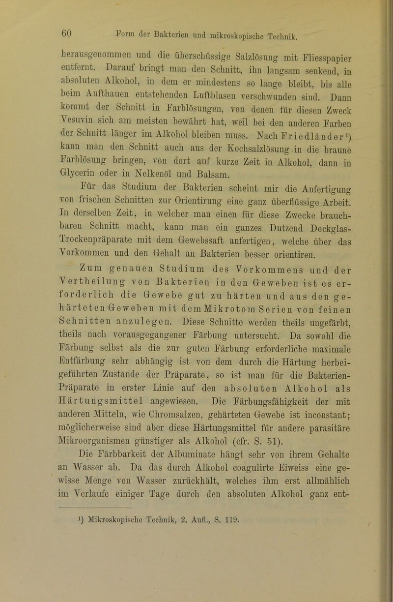herausgeiiommen und die überschüssige Salzlösung mit Fliesspapier entfeint. Daiauf bringt man den Schnitt, ihn langsam senkend, in absoluten Alkohol, in dem er mindestens so lange bleibt, bis alle beim Aufthauen entstehenden Luftblasen verschwunden sind. Dann kommt dei Schnitt in b arblösungen, von denen für diesen Zweck Vesu\in sich am meisten bewährt hat, weil bei den anderen Farben dei Schnitt länger im Alkohol bleiben muss. Nach Friedländer kann man den Schnitt auch aus der Kochsalzlösung in die braune Farblösung bringen, von dort auf kurze Zeit in Alkohol, dann in Glycerin oder in Nelkenöl und Balsam. Füi das Studium der Bakterien scheint mir die Anfertigung von frischen Schnitten zur Orientirung eine ganz überflüssige Arbeit. In derselben Zeit, in welcher man einen für diese Zwecke brauch- baren Schnitt macht, kann man ein ganzes Dutzend Deckglas- Trockenpräparate mit dem Gewebssaft anfertigen, welche über das Vorkommen und den Gehalt an Bakterien besser orientiren. Zum genauen Studium des Vorkommens und der Vertheilung von Bakterien in den Geweben ist es er- forderlich die Gewebe gut zu härten und aus den ge- härteten Geweben mit dem Mikrotom Serien von feinen Schnitten anzulegen. Diese Schnitte werden theils ungefärbt, theils nach vorausgegangener Färbung untersucht. Da sowohl die Färbung selbst als die zur guten Färbung erforderliche maximale Entfärbung sehr abhängig ist von dem durch die Härtung herbei- geführten Zustande der Präparate, so ist man für die Bakterien- Präparate in erster Linie auf den absoluten Alkohol als Härtungsmittel angewiesen. Die Färbimgsfähigkeit der mit anderen Mitteln, wie Ghromsalzen, gehärteten Gewebe ist inconstant; möglicherweise sind aber diese Härtungsmittel für andere parasitäre Mikroorganismen günstiger als Alkohol (cfr. S. 51). Die Färbbarkeit der Albuminate hängt sehr von ihrem Gehalte an Wasser ab. Da das durch Alkohol coagulirte Eiweiss eine ge- wisse Menge von Wasser zurückhält, welches ihm erst allmählich im Verlaufe einiger Tage durch den absoluten Alkohol ganz ent- 1) Mikroskopische Technik, 2. Aufl., S. 119.