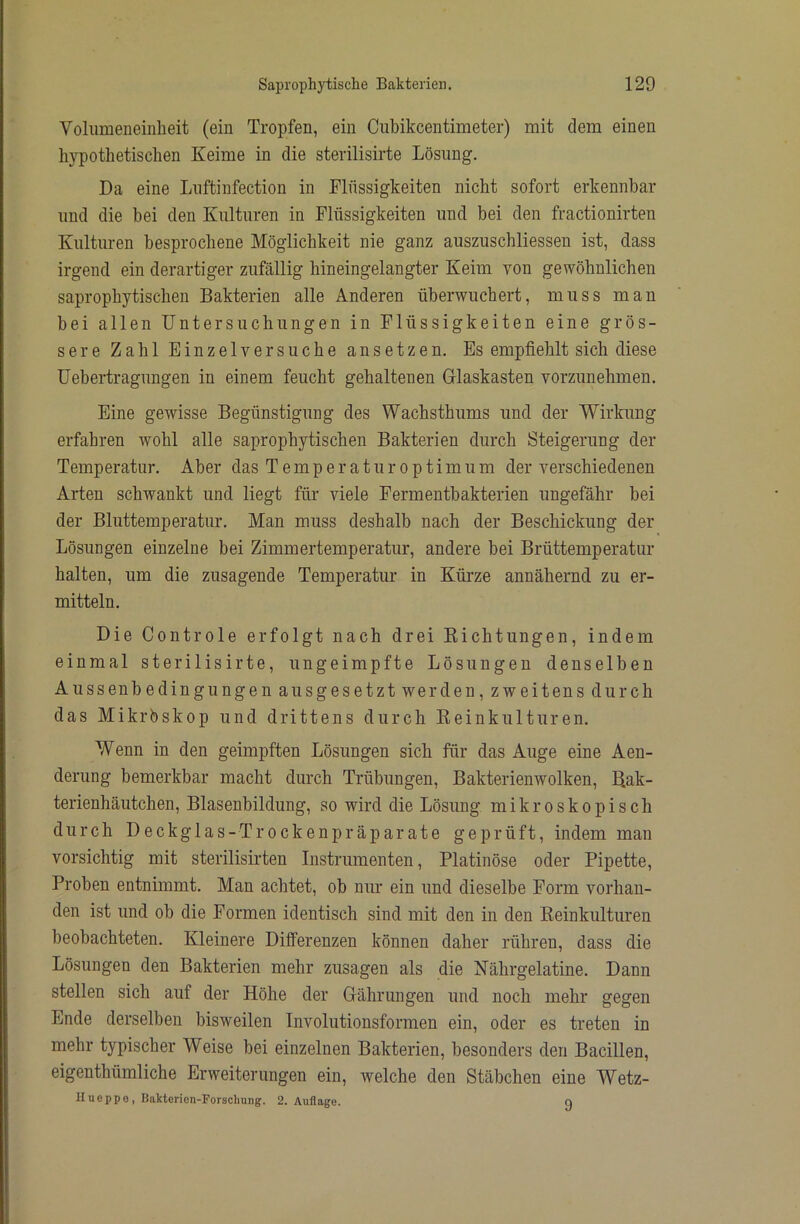 Vohimeneinlieit (ein Tropfen, ein Cubikcentimeter) mit dem einen hypothetischen Keime in die sterilisirte Lösung. Da eine Lnftinfection in Flüssigkeiten nicht sofort erkennbar und die bei den Kulturen in Flüssigkeiten und bei den fractionirten Kulturen besprochene Möglichkeit nie ganz auszuschliessen ist, dass irgend ein derartiger zufällig hineingelangter Keim von gewöhnlichen saprophytischen Bakterien alle Anderen überwuchert, muss man bei allen Untersuchungen in Flüssigkeiten eine grös- sere Zahl Einzelversuche ansetzen. Es empfiehlt sich diese Uebertragungen in einem feucht gehaltenen Glaskasten vorzunehmen. Eine gewisse Begünstigung des Wachsthums und der Wirkung erfahren wohl alle saprophytischen Bakterien durch Steigerung der Temperatur. Aber das T e m p e r a t u r o p t i m u m der verschiedenen Arten schwankt und liegt für viele Fermentbakterien ungefähr bei der Bluttemperatur. Man muss deshalb nach der Beschickung der Lösungen einzelne bei Zimmertemperatur, andere bei Brüttemperatur halten, um die zusagende Temperatur in Kürze annähernd zu er- mitteln. Die Controle erfolgt nach drei Kichtungen, indem einmal sterilisirte, ungeimpfte Lösungen denselben Aussenbedingungen ausgesetzt werden, zweitens durch das Mikrbskop und drittens durch Keinkulturen. Wenn in den geimpften Lösungen sich für das Auge eine Aen- derung bemerkbar macht durch Trübungen, Bakterienwolken, B.ak- terienhäutchen, Blasenbildung, so wird die Lösung mikroskopisch durch Deckglas-Trockenpräparate geprüft, indem man vorsichtig mit sterilisirten Instrumenten, Platinöse oder Pipette, Proben entnimmt. Man achtet, ob nur ein und dieselbe Form vorhan- den ist und ob die Formen identisch sind mit den in den Keinkulturen beobachteten. Kleinere Differenzen können daher rühren, dass die Lösungen den Bakterien mehr Zusagen als die Nährgelatine. Dann stellen sich auf der Höhe der Gährungen und noch mehr gegen Ende derselben bisweilen Involutionsformen ein, oder es treten in mehr typischer Weise bei einzelnen Bakterien, besonders den Bacillen, eigenthümliche Erweiterungen ein, welche den Stäbchen eine Wetz- Ilueppo, Bakterion-Forschung. 2. Auflage. q