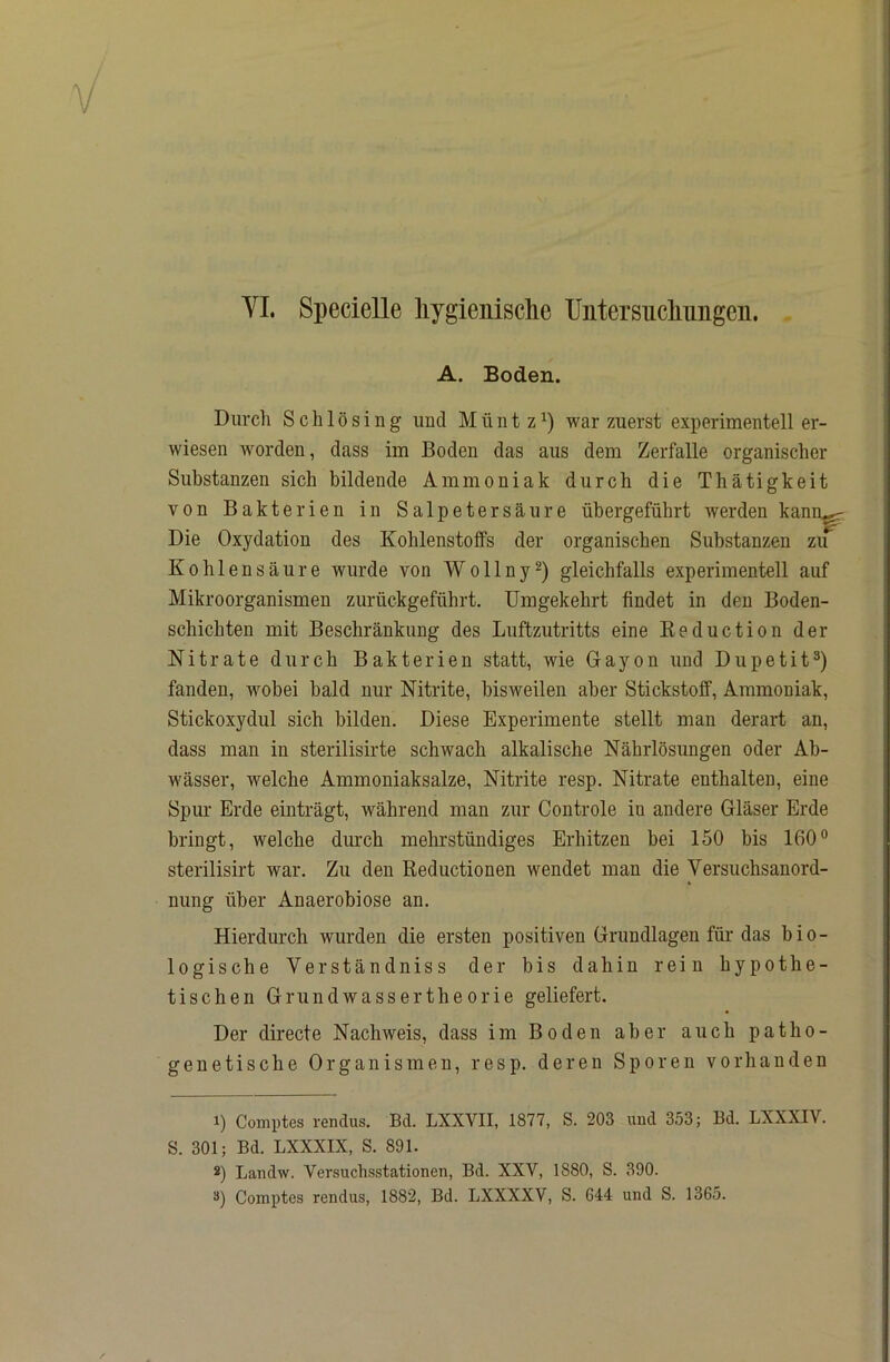 A. Boden. Durch Schlösing iiucl Münt zwar zuerst experimentell er- wiesen worden, dass im Boden das aus dem Zerfalle organischer Substanzen sich bildende Ammoniak durch die Thätigkeit von Bakterien in Salpetersäure übergeführt werden kann^ Die Oxydation des Kohlenstoffs der organischen Substanzen zu Kohlensäure wurde von Wollny^) gleichfalls experimentell auf Mikroorganismen zurückgeführt. Umgekehrt findet in den Boden- schichten mit Beschränkung des Luftzutritts eine Keduction der Nitrate durch Bakterien statt, wie Gayon und Dupetit^) fanden, wobei bald nur Nitrite, bisweilen aber Stickstoff, Ammoniak, Stickoxydul sich bilden. Diese Experimente stellt man derart an, dass man in sterilisirte schwach alkalische Nährlösungen oder Ab- wässer, welche Ammoniaksalze, Nitrite resp. Nitrate enthalten, eine Spur Erde einträgt, während man zur Controle in andere Gläser Erde bringt, welche durch mehrstündiges Erhitzen bei 150 bis 160® sterilisirt war. Zu den Reductionen wendet man die Versuchsanord- nung über Anaerobiose an. Hierdurch wurden die ersten positiven Grundlagen für das bio- logische Verständniss der bis dahin rein hypothe- tischen Grundwassertheorie geliefert. Der directe Nachweis, dass im Boden aber auch patho- genetische Organismen, resp. deren Sporen vorhanden 1) Comptes rendus. Bd. LXXVII, 1877, S. 203 und 353; Bd. LXXXIV. S. 301; Bd. LXXXIX, S. 891. S) Landw. Versuchsstationen, Bd. XXV, 1880, S. 390. Comptes rendus, 1882, Bd. LXXXXV, S. 644 und S. 1365.