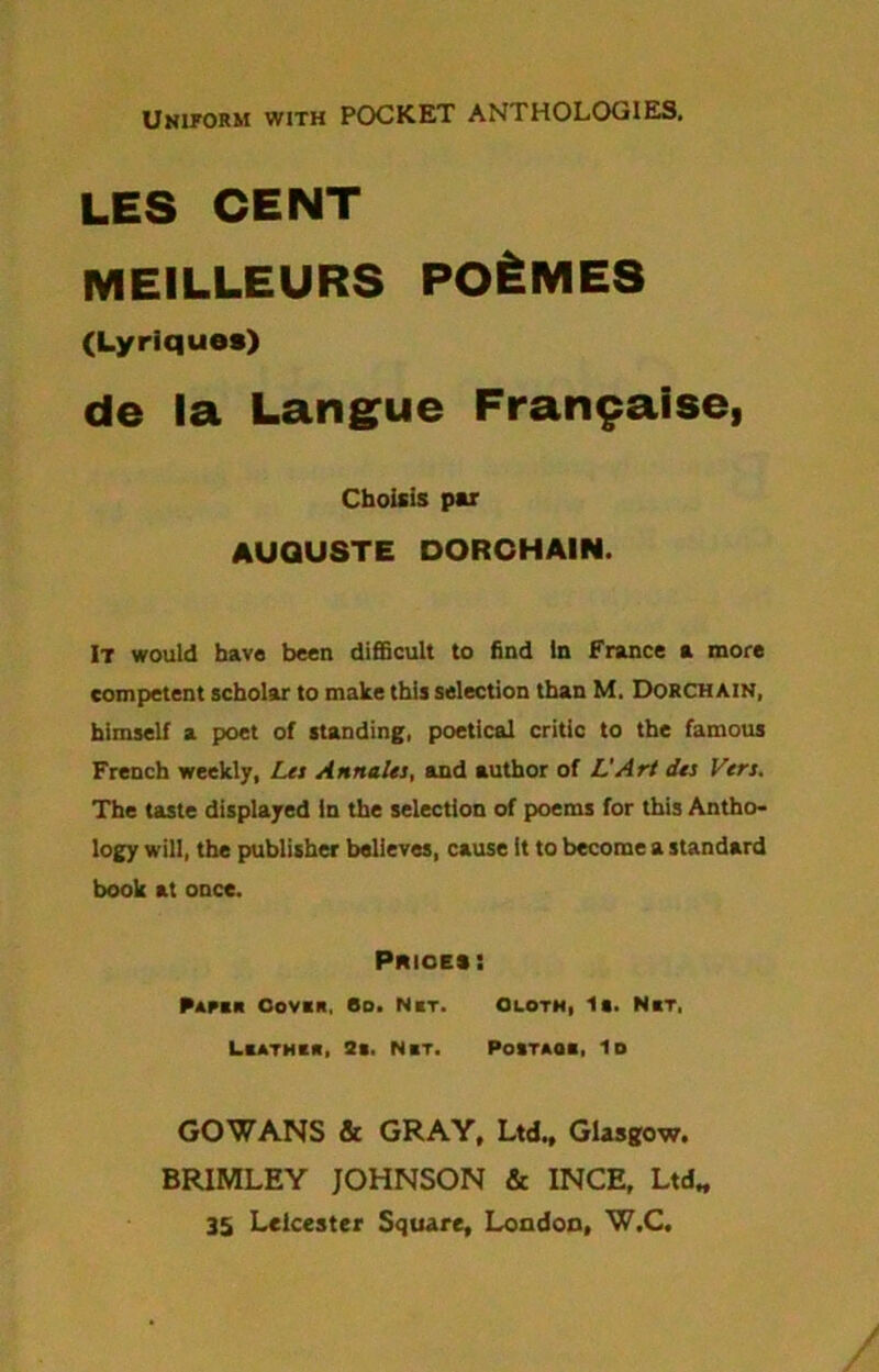 Uniform with POCKET ANTHOLOGIES. LES CENT MEILLEURS PO&MES (Lyriques) de la Langue Frangalse, Cboisis par AUGUSTE DORCHAIN. It would have been difficult to find In France a more competent scholar to make this selection than M. Dorchain, himself a poet of standing, poetical critic to the famous French weekly, Les Annates, and author of L'Art dts Vers. The taste displayed in the selection of poems for this Antho- logy will, the publisher believes, cause it to become a standard book at once. PmoEii Paper Cover. Bo. Net. Olotm, la. Net, Leather, 3e. Net. Poitaoe, Id GOWANS & GRAY, Ltd., Glasgow. BR1MLEY JOHNSON & INCH, Ltd, 35 Leicester Square, London, W.C.