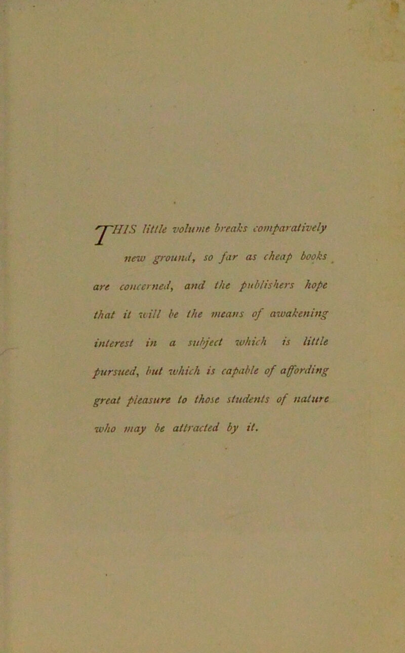 rJ~HlS little volume breaks comparatively new ground, so far as cheap books are concerned, and the publishers hope that it will be the means of awakening interest in a subject which is little pursued, but which is capable of affording great pleasure to those students of nature who may be attracted by it.