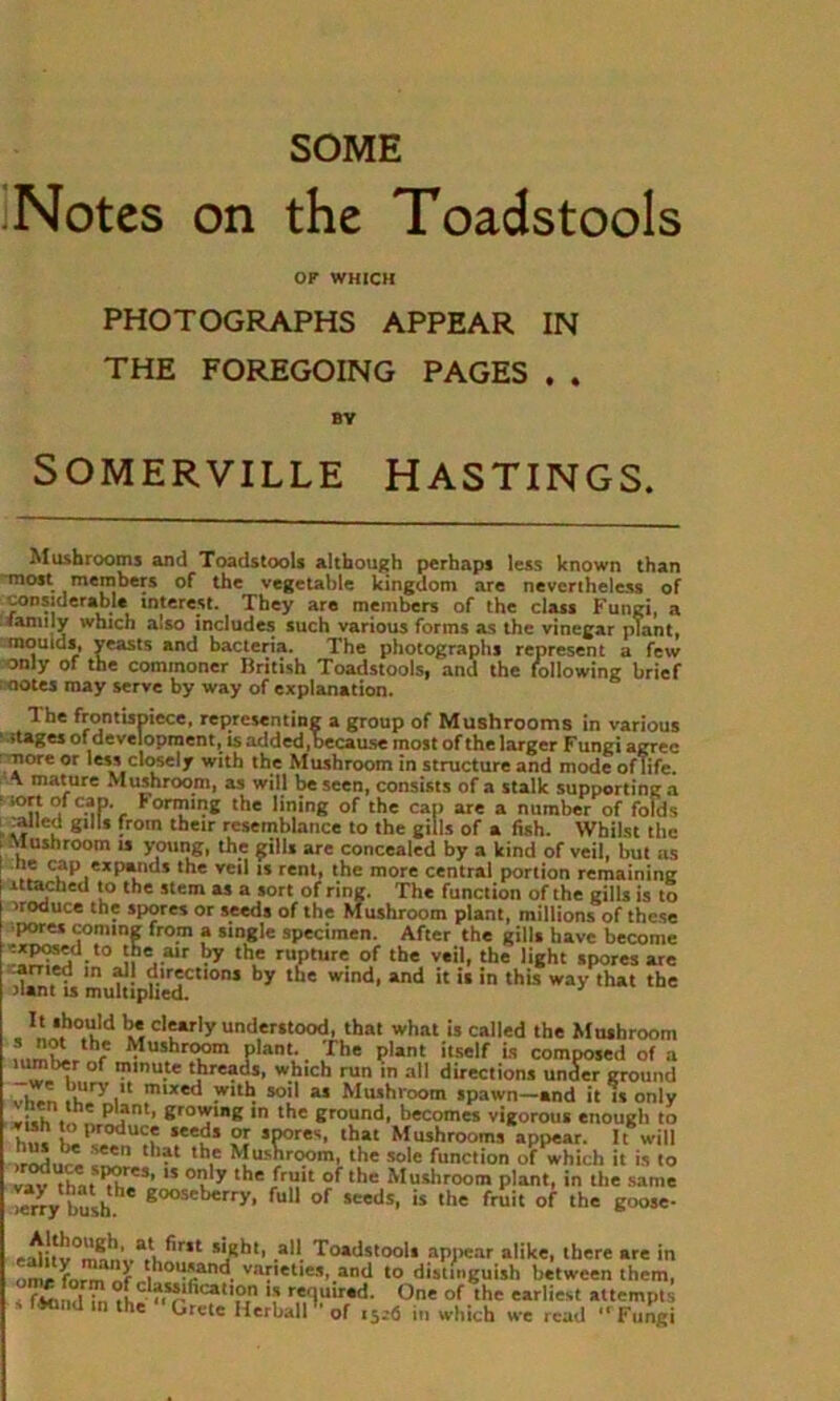 SOME Notes on the Toadstools OF WHICH PHOTOGRAPHS APPEAR IN THE FOREGOING PAGES . . BY SOMERVILLE HASTINGS. Mushrooms and Toadstools although perhaps less known than most members of the vegetable kingdom are nevertheless of considerable interest. They are members of the class Fungi, a (anuly which also includes such various forms as the vinegar plant, moulds, yeasts and bacteria. The photographs represent a few only of the commoner British Toadstools, and the following brief motes may serve by way of explanation. 1 he frontispiece, representing a group of Mushrooms in various ' * *tages of development, is added,because most of the larger Fungi agree more or less closely with the Mushroom in structure and mode oflife. \ mature Mushroom, as will be seen, consists of a stalk supporting a 1 '°n , 2P-, Forming the lining of the cap are a number of folds :allcd gills from their resemblance to the gills of a fish. Whilst the Mushroom is young, the gills are concealed by a kind of veil, but as .lC?Pi<:xp l * the veil 15 rem* the more central portion remaining ittached to the stem as a sort of ring. The function of the gills is to >roduce the spores or seeds of the Mushroom plant, millions of these pores coming from a single specimen. After the gills have become exposed to the air by the rupture of the veil, the light spores are amed in all directions by the wind, and it is in this way that the riant is multiplied. .IL*.ho.'iM « cl'»r|y understood, that what is called the Mushroom r Jl,ushr?om p|ant-. The plant itself is composed of a ™ , of IPlnu.te threads, which run in all directions under ground )/lry.lt mixed with soil as Mushroom spawn—and it is only *i.h P fnt’ ero'T‘E in the ground, becomes vigorous enough to h.,s “euS W sP°res lhat Mushrooms appear. It will irodnri* t lat th,e Mushroom, the sole function of which it is to vav thnt C3’ 15 °? y the fru,t of ,he Mushroom plant, in the same erry bush 8°°«herry, full of seeds, is the fruit of the goose- eslit^,r,t 5lRht, all Toadstools appear alike, there are in ome form nLt!>0acan^ vaf,et|e*,.and to distinguish between them, fiKind in^bC re,<lulr*d- One of the earliest attempts s Ifcind m the ‘Grete Herball'' of 15.-6 in which we read “ Fungi