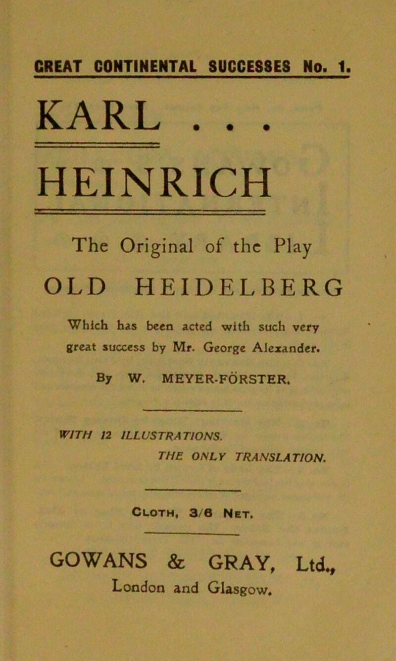 GREAT CONTINENTAL SUCCESSES No. 1 KARL . . . HEINRICH The Original of the Play OLD HEIDELBERG Which has been acted with such very great success by Mr. George Alexander. By W. MEYER-FORSTER. WITH 12 ILLUSTRATIONS. THE ONLY TRANSLATION. Cloth, 3/6 Net. GOWANS & GRAY, Ltd., London and Glasgow.