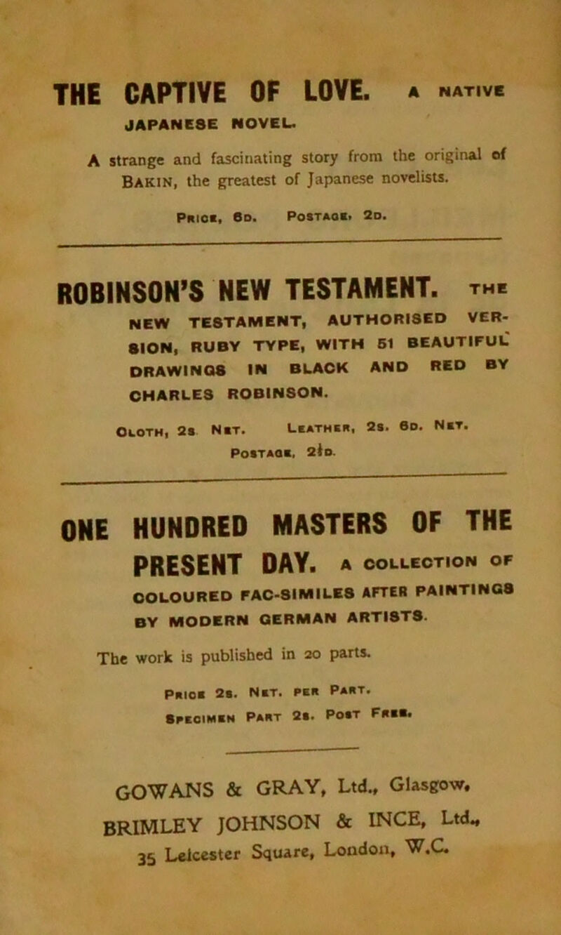A NATIVE THE CAPTIVE OF LOVE. JAPANE3E NOVEL. A strange and fascinating story from the original of Bakin, the greatest of Japanese novelists. Prick, 6d. Postaok. 2d. ROBINSOH’S MEW TESTAMENT, th, NEW TESTAMENT, AUTHORISED VER- SION, RUBY TYPE, WITH 51 BEAUTIFUL DRAWINQ8 IN BLACK AND RED BY CHARLES ROBINSON. Cloth, 2s Nkt. Lkathkr, 2s. 6d. Nkt. Postaqk, 2lo. ONE HUNDRED MASTERS OF THE PRESENT DAY. a collection of COLOURED FAC-SIMILE8 AFTER PAINTINGS BY MODERN GERMAN ARTISTS. The work is published in 20 parts. Prior 2b. Net. per Part. Specimen Part 2b. Pobt Free. GOWANS & GRAY, Ltd., Glasgow, BRIMLEY JOHNSON & INCE, Ltd„ 35 Leicester Square, London, W.G.