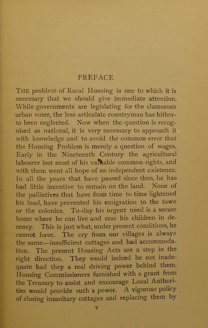 The problem of Rural Housing is one to which it is necessary that we should give immediate attention. While governments are legislating for the clamorous urban voter, the less articulate countryman has hither- to been neglected. Now when the question is recog- nised as national, it is very necessary to approach it with knowledge and to avoid the common error that the Housing Problem is merely a question of wages. Early in the Nineteenth Century the agricultural labourer lost most of his valuable common rights, and with them went all hope of an independent existence. In all the years that have passed since then, he has had little incentive to remain on the land. None of the palliatives that have from time to time lightened his load, have prevented his emigration to the town or the colonies. To-day his urgent need is a secure home where he can live and rear his children in de- cency. This is just what, under present conditions, he cannot have. The cry from our villages is always the same—insufficient cottages and bad accommoda- tion. The present Plousing Acts are a step in the right direction. They would indeed be not inade- quate had they a real driving power behind them. Housing Commissioners furnished with a grant from the Treasury to assist and encourage Local Authori- ties would provide such a power. A vigorous policy of closing insanitary cottages and replacing them by