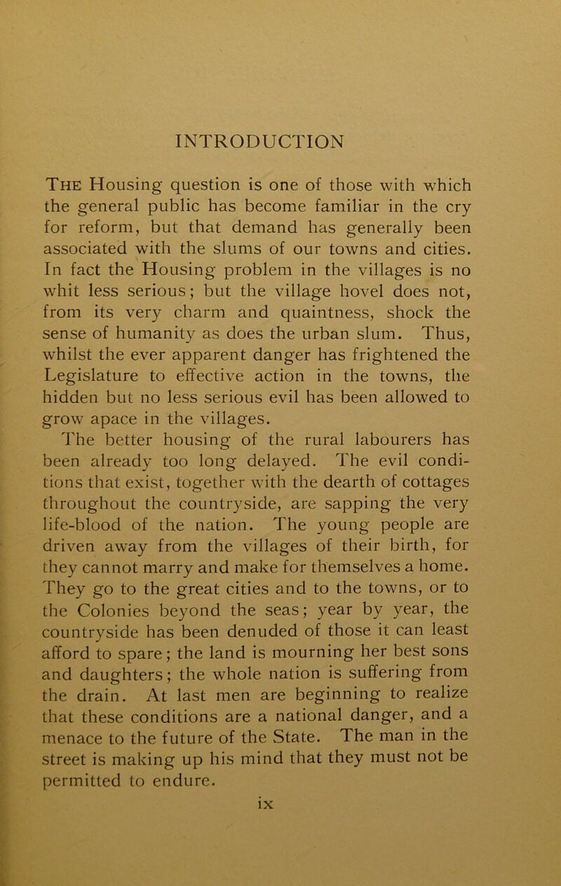 The Housing question is one of those with which the general public has become familiar in the cry for reform, but that demand has generally been associated with the slums of our towns and cities. In fact the Housing problem in the villages is no whit less serious; but the village hovel does not, from its very charm and quaintness, shock the sense of humanity as does the urban slum. Thus, whilst the ever apparent danger has frightened the Legislature to effective action in the towns, the hidden but no less serious evil has been allowed to grow apace in the villages. The better housing of the rural labourers has been already too long delayed. The evil condi- tions that exist, together with the dearth of cottages throughout the countryside, are sapping the very life-blood of the nation. The young people are driven away from the villages of their birth, for they cannot marry and make for themselves a home. They go to the great cities and to the towns, or to the Colonies beyond the seas; year by year, the countryside has been denuded of those it can least afford to spare; the land is mourning her best sons and daughters; the whole nation is suffering from the drain. At last men are beginning to realize that these conditions are a national danger, and a menace to the future of the State. The man in the street is making up his mind that they must not be permitted to endure.