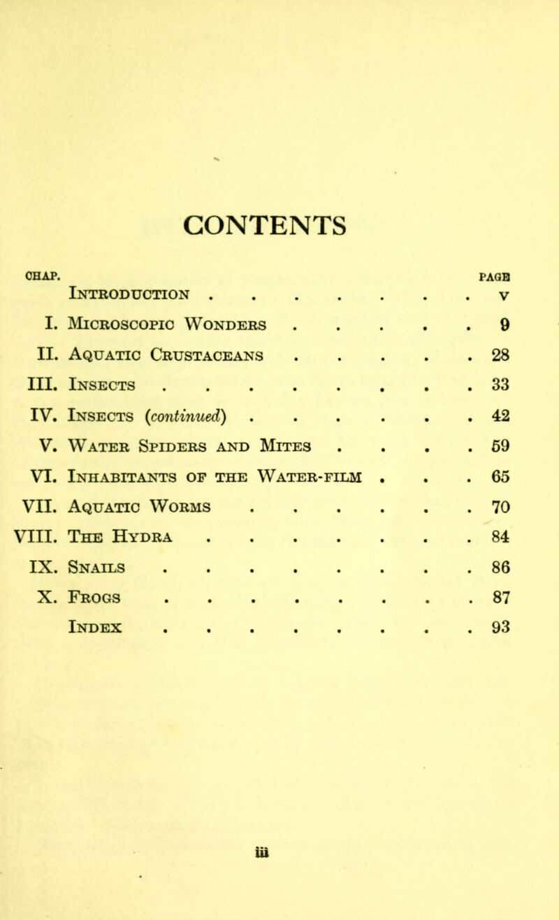 CONTENTS CHAP. Introduction .... PAGE . V I. Microscopic Wonders . 9 II. Aquatic Crustaceans . 28 III. Insects ..... . 33 IV. Insects (continued) . 42 V. Water Spiders and Mites . 59 VI. Inhabitants of the Water-film . 65 VII. Aquatic Worms . 70 VIII. The Hydra .... . 84 IX. Snails X. Frogs . 87 Index . 93