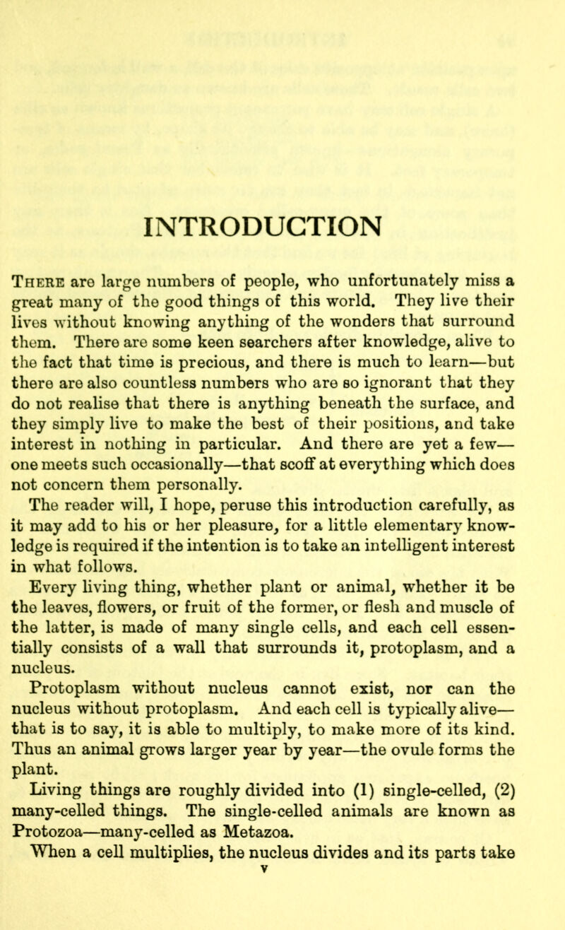 INTRODUCTION There are large numbers of people, who unfortunately miss a great many of the good things of this world. They live their lives without knowing anything of the wonders that surround them. There are some keen searchers after knowledge, alive to the fact that time is precious, and there is much to learn—but there are also countless numbers who are so ignorant that they do not realise that there is anything beneath the surface, and they simply live to make the best of their positions, and take interest in nothing in particular. And there are yet a few— one meets such occasionally—that scoff at everything which does not concern them personally. The reader will, I hope, peruse this introduction carefully, as it may add to his or her pleasure, for a little elementary know- ledge is required if the intention is to take an intelligent interest in what follows. Every living thing, whether plant or animal, whether it be the leaves, flowers, or fruit of the former, or flesh and muscle of the latter, is made of many single cells, and each cell essen- tially consists of a wall that surrounds it, protoplasm, and a nucleus. Protoplasm without nucleus cannot exist, nor can the nucleus without protoplasm. And each cell is typically alive— that is to say, it is able to multiply, to make more of its kind. Thus an animal grows larger year by year—the ovule forms the plant. Living things are roughly divided into (1) single-celled, (2) many-celled things. The single-celled animals are known as Protozoa—many-celled as Metazoa. When a cell multiplies, the nucleus divides and its parts take