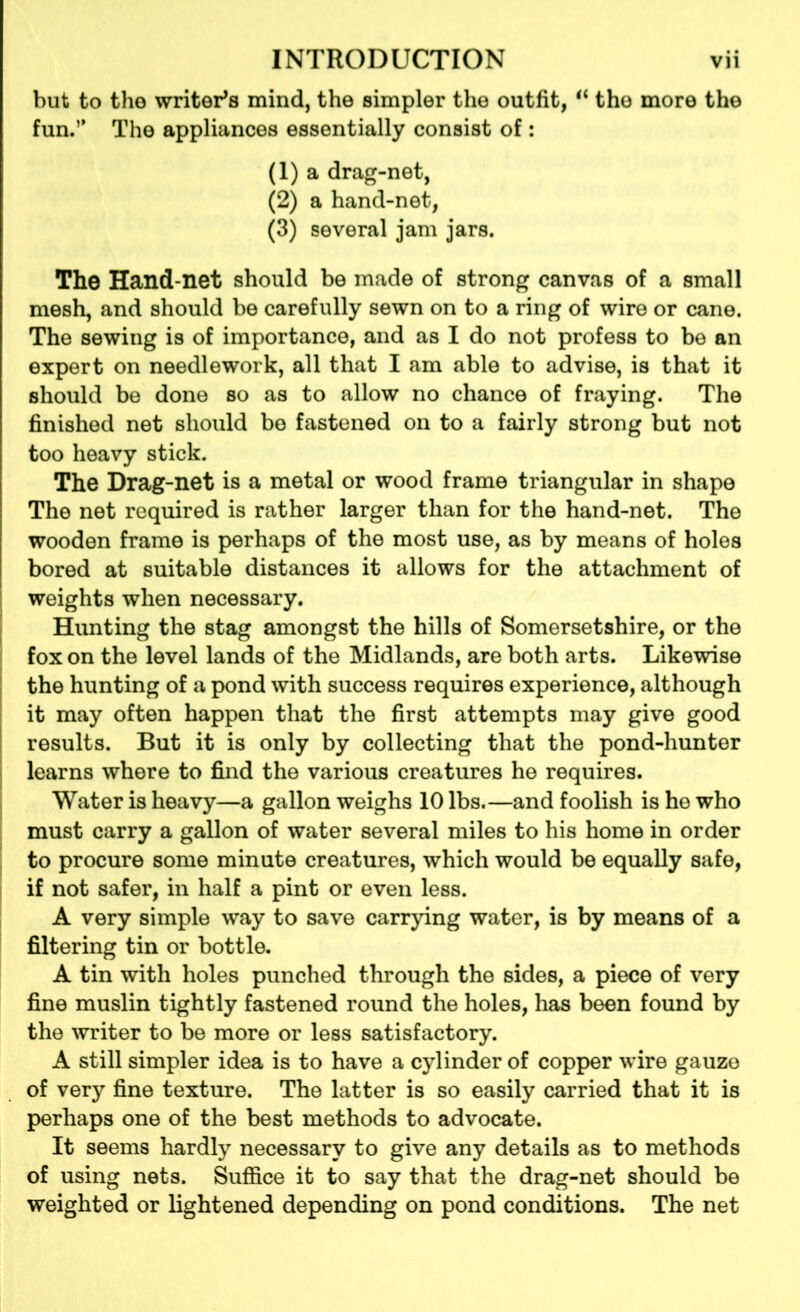 but to tho writers mind, the simpler the outfit, il the more the fun.” The appliances essentially consist of : (1) a drag-net, (2) a hand-net, (3) several jam jars. The Hand-net should be made of strong canvas of a small mesh, and should be carefully sewn on to a ring of wire or cane. The sewing is of importance, and as I do not profess to be an expert on needlework, all that I am able to advise, is that it should be done so as to allow no chance of fraying. The finished net should be fastened on to a fairly strong but not too heavy stick. The Drag-net is a metal or wood frame triangular in shape The net required is rather larger than for the hand-net. The wooden frame is perhaps of the most use, as by means of holes bored at suitable distances it allows for the attachment of weights when necessary. Hunting the stag amongst the hills of Somersetshire, or the fox on the level lands of the Midlands, are both arts. Likewise the hunting of a pond with success requires experience, although it may often happen that the first attempts may give good results. But it is only by collecting that the pond-hunter learns where to find the various creatures he requires. Water is heavy—a gallon weighs 10 lbs.—and foolish is he who must carry a gallon of water several miles to his home in order to procure some minute creatures, which would be equally safe, if not safer, in half a pint or even less. A very simple way to save carrying water, is by means of a filtering tin or bottle. A tin with holes punched through the sides, a piece of very fine muslin tightly fastened round the holes, has been found by the writer to be more or less satisfactory. A still simpler idea is to have a cylinder of copper wire gauzo of very fine texture. The latter is so easily carried that it is perhaps one of the best methods to advocate. It seems hardly necessary to give any details as to methods of using nets. Suffice it to say that the drag-net should be weighted or lightened depending on pond conditions. The net