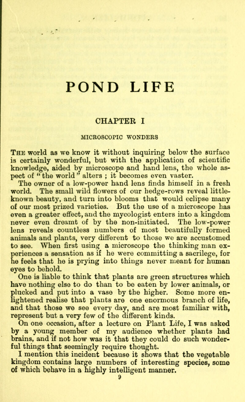 POND LIFE CHAPTER I MICROSCOPIC WONDERS The world as we know it without inquiring below the surface is certainly wonderful, but with the application of scientific knowledge, aided by microscope and hand lens, the whole as- pect of “the world” alters ; it becomes even vaster. The owner of a low-power hand lens finds himself in a fresh world. The small wild flowers of our hedge-rows reveal little- known beauty, and turn into blooms that would eclipse many of our most prized varieties. But the use of a microscope has even a greater effect, and the mycologist enters into a kingdom never even dreamt of by the non-initiated. The low-power lens reveals countless numbers of most beautifully formed animals and plants, very different to those we are accustomed to see. When first using a microscope the thinking man ex- periences a sensation as if he were committing a sacrilege, for he feels that he is prying into things never meant for human eyes to behold. One is liable to think that plants are green structures which have nothing else to do than to be eaten by lower animals, or plucked and put into a vase by the higher. Some more en- lightened realise that plants are one enormous branch of life, and that those we see every day, and are most familiar with, represent but a very few of the different kinds. On one occasion, after a lecture on Plant Life, I was asked by a young member of my audience whether plants had brains, and if not how was it that they could do such wonder- ful things that seemingly require thought. I mention this incident because it shows that the vegetable kingdom contains large numbers of interesting species, some of which behave in a nighly intelligent manner.