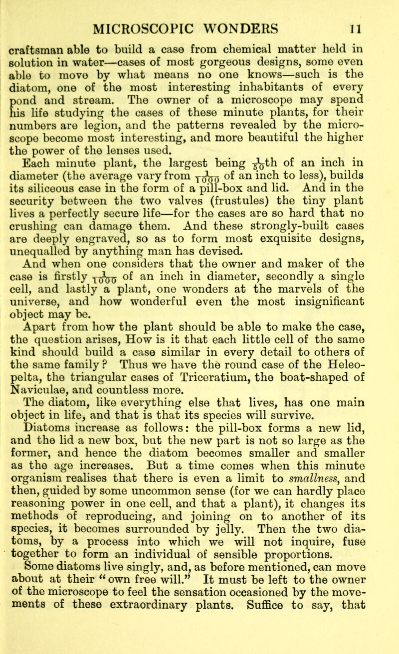 craftsman able to build a case from chemical matter held in solution in water—cases of most gorgeous designs, some even able to move by what means no one knows—such is the diatom, one of the most interesting inhabitants of every pond and stream. The owner of a microscope may spend his life studying the cases of these minute plants, for their numbers are legion, and the patterns revealed by the micro- scope become most interesting, and more beautiful the higher the power of the lenses used. Each minute plant, the largest being -g^jth of an inch in diameter (the average vary from 73*575 of an inch to less), builds its siliceous case in the form of a pill-box and lid. And in the security between the two valves (frustules) the tiny plant lives a perfectly secure life—for the cases are so hard that no crushing can damage them. And these strongly-built cases are deeply engraved, so as to form most exquisite designs, unequalled by anything man has devised. And when one considers that the owner and maker of the case is firstly 775*575 of an inch in diameter, secondly a single cell, and lastly a plant, one wonders at the marvels of the universe, and how wonderful even the most insignificant object may be. Apart from how the plant should be able to make the case, the question arises, How is it that each little cell of the same kind should build a case similar in every detail to others of the same family ? Thus we have the round case of the Heleo- pelta, the triangular cases of Triceratium, the boat-shaped of Naviculae, and countless more. The diatom, like everything else that lives, has one main object in life, and that is that its species will survive. Diatoms increase as follows: the pill-box forms a new lid, and the lid a new box, but the new part is not so large as the former, and hence the diatom becomes smaller and smaller as the age increases. But a time comes when this minute organism realises that there is even a limit to smallness, and then, guided by some uncommon sense (for we can hardly place reasoning power in one cell, and that a plant), it changes its methods of reproducing, and joining on to another of its species, it becomes surrounded by jelly. Then the two dia- toms, by a process into which we will not inquire, fuse together to form an individual of sensible proportions. Some diatoms live singly, and, as before mentioned, can move about at their u own free will.” It must be left to the owner of the microscope to feel the sensation occasioned by the move- ments of these extraordinary plants. Suffice to say, that