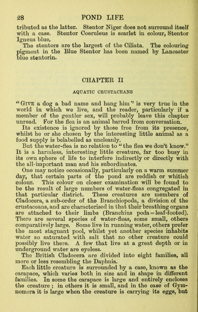 tributed as the latter. Stentor Niger does not surround itself with a case. Stentor Coeruleus is scarlet in colour, Stentor Igneus blue. The stentors are the largest of the Ciliata. The colouring pigment in the Blue Stentor has been named by Lancaster blue stentorin. CHAPTEE II AQUATIC CRUSTACEANS 61 Give a dog a bad name and hang him’’ is very true in the world in which we live, and the reader, particularly if a member of the gentler sex, will probably leave this chapter unread. For the flea is an animal barred from conversation. Its existence is ignored by those free from its presence, whilst he or she chosen by the interesting little animal as a food supply is belabelled as uncleanly. But the water-flea is no relation to “ the flea we don’t know.” It is a harmless, interesting little creature, far too busy in its own sphere of life to interfere indirectly or directly with the alb important man and his subordinates. One may notice occasionally, particularly on a warm summer day, that certain parts of the pond are reddish or whitish colour. This colour on closer examination will be found to be the result of large numbers of water-fleas congregated in that particular district. These creatures are members of Cladocera, a sub-order of the Branchiopoda, a division of the crustaceans, and are characterised in that their breathing organs are attached to their limbs (Branchius poda = leaf-footed). There are several species of water-fleas, some small, others comparatively large. Some live in running water, others prefer the most stagnant pool, whilst yet another species inhabits water so saturated with salt that no other creature could possibly live there. A few that live at a great depth or in underground water are eyeless. The British Cladocera are divided into eight families, all more or less resembling the Daphnia. Each little creature is surrounded by a case, known as the carapace, which varies both in size and in shape in different families. In some the carapace is large and entirely encloses the creature ; in others it is small, and in the case of Gym- nomera it is large when the creature is carrying its eggs, but