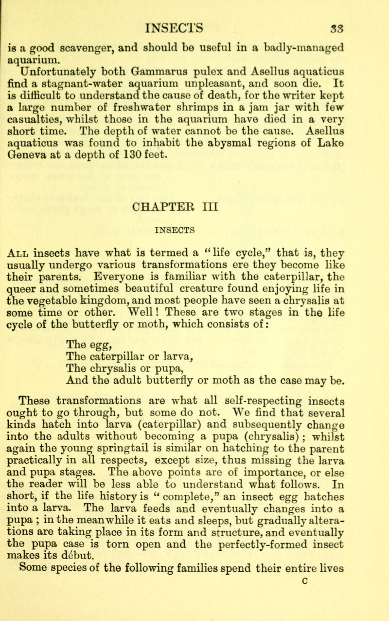 is a good scavenger, and should be useful in a badly-managed aquarium. Unfortunately both Gammarus pulex and Asellus aquaticus find a stagnant-water aquarium unpleasant, and soon die. It is difficult to understand the cause of death, for the writer kept a large number of freshwater shrimps in a jam jar with few casualties, whilst those in the aquarium have died in a very short time. The depth of water cannot be the cause. Asellus aquaticus was found to inhabit the abysmal regions of Lake Geneva at a depth of 130 feet. CHAPTER III INSECTS All insects have what is termed a “life cycle,” that is, they usually undergo various transformations ere they become like their parents. Everyone is familiar with the caterpillar, the queer and sometimes beautiful creature found enjoying life in the vegetable kingdom, and most people have seen a chrysalis at some time or other. Well! These are two stages in the life cycle of the butterfly or moth, which consists of: The egg, The caterpillar or larva. The chrysalis or pupa, And the adult butterfly or moth as the case may be. These transformations are wffiat all self-respecting insects ought to go through, but some do not. We find that several kinds hatch into larva (caterpillar) and subsequently change into the adults without becoming a pupa (chrysalis); whilst again the young springtail is similar on hatching to the parent practically in all respects, except size, thus missing the larva and pupa stages. The above points are of importance, or else the reader will be less able to understand what follows. In short, if the life history is “complete,” an insect egg hatches into a larva. The larva feeds and eventually changes into a pupa ; in the meanwhile it eats and sleeps, but gradually altera- tions are taking place in its form and structure, and eventually the pupa case is torn open and the perfectly-formed insect makes its debut. Some species of the following families spend their entire lives c