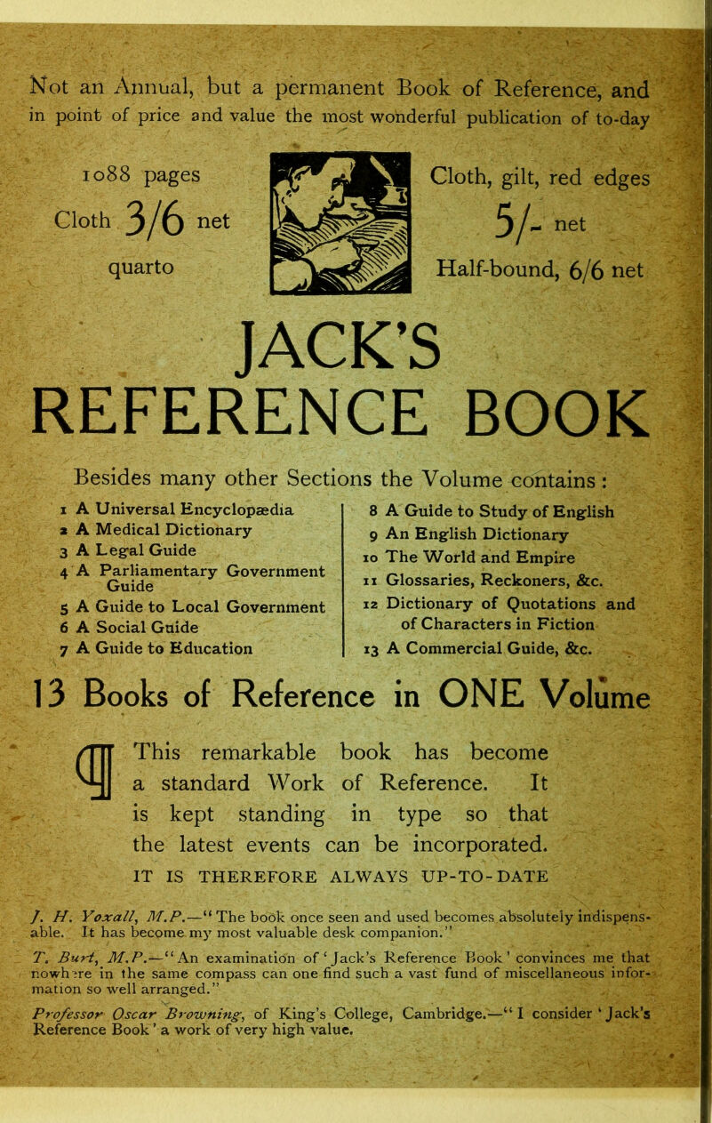 Not an Annual, but a permanent Book of Reference, and in point of price and value the most wonderful publication of to-day 1088 pages Cloth 3/6 net quarto Cloth, gilt, red edges 3/- net Half-bound, 6/6 net JACK’S REFERENCE BOOK Besides many other Sections the Volume contains : 1 A Universal Encyclopaedia a A Medical Dictionary 3 A Legal Guide 4 A Parliamentary Government Guide 5 A Guide to Local Government 6 A Social Guide 7 A Guide to Education 8 A Guide to Study of English 9 An English Dictionary 10 The World and Empire 11 Glossaries, Reckoners, &c. 12 Dictionary of Quotations and of Characters in Fiction 13 A Commercial Guide, &c. 13 Books of Reference in ONE Volume This remarkable book has become a standard Work of Reference. It is kept standing in type so that the latest events can be incorporated. IT IS THEREFORE ALWAYS UP-TO-DATE /. H. Yoxall, M.P.—“ The book once seen and used becomes absolutely indispens- able. It has become my most valuable desk companion.” T. Burt, M.P.—“An examination of‘Jack’s Reference Book ’ convinces me that nowhere in the same compass can one find such a vast fund of miscellaneous infor- mation so well arranged.” Professor Oscar Browning, of King’s College, Cambridge.—“ I consider ‘ Jack’s Reference Book ’ a work of very high value.