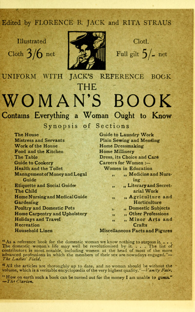 Edited by FLORENCE B. JACK and RITA STRAUS Illustrated Cloth 3/6 net Uniform with JACK’S REFERENCE BOOK THE WOMAN’S BOOK Contains Everything a Synopsis The House Mistress and Servants Work of the House Food and the Kitchen The Table Guide to Cookery Health and the Toilet Management of Money and Legal Guide Etiquette and Social Guide* The Child Home Nursingand Medical Guide Gardening Poultry and Domestic Pets Home Carpentry and Upholstery Holidays and Travel Recreation Household Linen Woman Ought to Know of Sections Guide to Laundry Work Plain Sewing and Mending Home Dressmaking Home Millinery Dress, its Choice and Care Careers for Women :— Women in Education „ ,, Medicine and Nurs- ing „ „ Literary and Secret- arial Work „ ,, Agriculture and Horticulture „ Domestic Subjects „ ,, Other Professions „ „ Minor Arts and Crafts Miscellaneous Facts and Figures ** As a reference book for the domestic woman we know nothing to surpass it. . . . The domestic woman’s life may well be revolutionised by it. . . . The list of contributors is most, notable, including women at the head of most of the more advanced professions in which the members of their sex are nowadays engaged. The Ladies' Field. et All the articles are thoroughly up to date, and no woman should be without the volume, which is a veritable encyclopaedia of the very highest quality.”—Vanity Fair. “ How on earth such a book can be turned out for the money I am unable to guess.*4 —Th* Clarion.