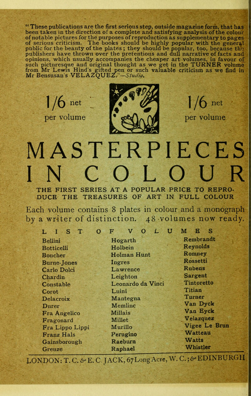 “ These publications are the first serious step, outside magazine form, that has been taken in the direction of a complete and satisfying analysis of the colour of notable pictures for the purposes of reproduction as supplementary to pages of serious criticism. The books should be highly popular with the general public for the beauty of the plates ; they should be popular, too, because tHo publishers have thrown over the pretentious and dull narrative of facts and opinions, which usually accompanies the cheaper art volumes, in favour of such picturesque and original thought as we get in the TURNER volume from Mr Lewis Hind’s gifted pen or such valuable criticism as we find in Mr Bensusan’s VELAZQUEZ.”—Studio. 1 /6net per volume MASTERPIECES IN COLOUR THE FIRST SERIES AT A POPULAR PRICE TO REPRO- DUCE THE TREASURES OF ART IN FULL COLOUR Each volume contains 8 plates in colour and a monograph by a writer of distinction. 48 volumes now ready. LIST O F VOL U M E S Bellini Hogarth Rembrandt Botticelli Holbein Reynolds Boucher Holman Hunt Romney Burne-Jones Ingres Rossetti Carlo Dolci Lawrence Rubens Chardin Leighton Sargent Constable Leonardo da Vinci Tintoretto Corot Luini Titian Delacroix Mantegna Turner Durer Memlinc Van Dyck Fra Angelico Millais Van Eyck Fragonard Millet Velazquez Fra Lippo Lippi Murillo Vigee Le Brun Franz Hals Perugino Watteau Gainsborough Raeburn Watts Greuze Raphael Whistler LONDON: T.C. S°E. C. JACK, 6;LongAcre, W. C. ;<y EDINBURGH 1/6 net per volume