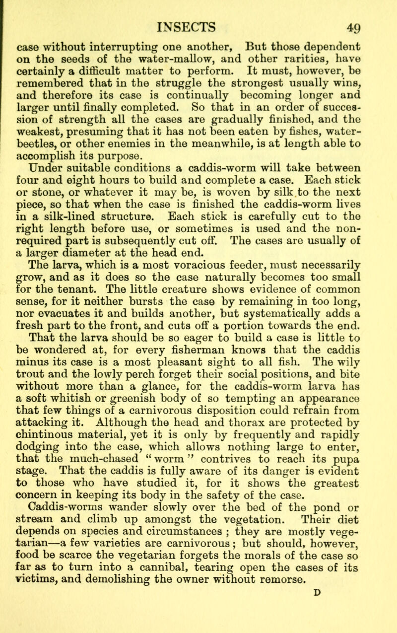case without interrupting one another, But those dependent on the seeds of the water-mallow, and other rarities, have certainly a difficult matter to perform. It must, however, be remembered that in the struggle the strongest usually wins, and therefore its case is continually becoming longer and larger until finally completed. So that in an order of succes- sion of strength all the cases are gradually finished, and the weakest, presuming that it has not been eaten by fishes, water- beetles, or other enemies in the meanwhile, is at length able to accomplish its purpose. Under suitable conditions a caddis-worm will take between four and eight hours to build and complete a case. Each stick or stone, or whatever it may be, is woven by silk.to the next piece, so that when the case is finished the caddis-worm lives in a silk-lined structure. Each stick is carefully cut to the right length before use, or sometimes is used and the non- required part is subsequently cut off. The cases are usually of a larger diameter at the head end. The larva, which is a most voracious feeder, must necessarily grow, and as it does so the case naturally becomes too small for the tenant. The little creature shows evidence of common sense, for it neither bursts the case by remaining in too long, nor evacuates it and builds another, but systematically adds a fresh part to the front, and cuts off a portion towards the end. That the larva should be so eager to build a case is little to be wondered at, for every fisherman knows that the caddis minus its case is a most pleasant sight to all fish. The wily trout and the lowly perch forget their social positions, and bite without more than a glance, for the caddis-worm larva has a soft whitish or greenish body of so tempting an appearance that few things of a carnivorous disposition could refrain from attacking it. Although the head and thorax are protected by chintinous material, yet it is only by frequently and rapidly dodging into the case, which allows nothing large to enter, that the much-chased “ worm ” contrives to reach its pupa stage. That the caddis is fully aware of its danger is evident to those who have studied it, for it shows the greatest concern in keeping its body in the safety of the case. Caddis-worms wander slowly over the bed of the pond or stream and climb up amongst the vegetation. Their diet depends on species and circumstances ; they are mostly vege- tarian—a few varieties are carnivorous; but should, however, food be scarce the vegetarian forgets the morals of the case so far as to turn into a cannibal, tearing open the cases of its victims, and demolishing the owner without remorse. D