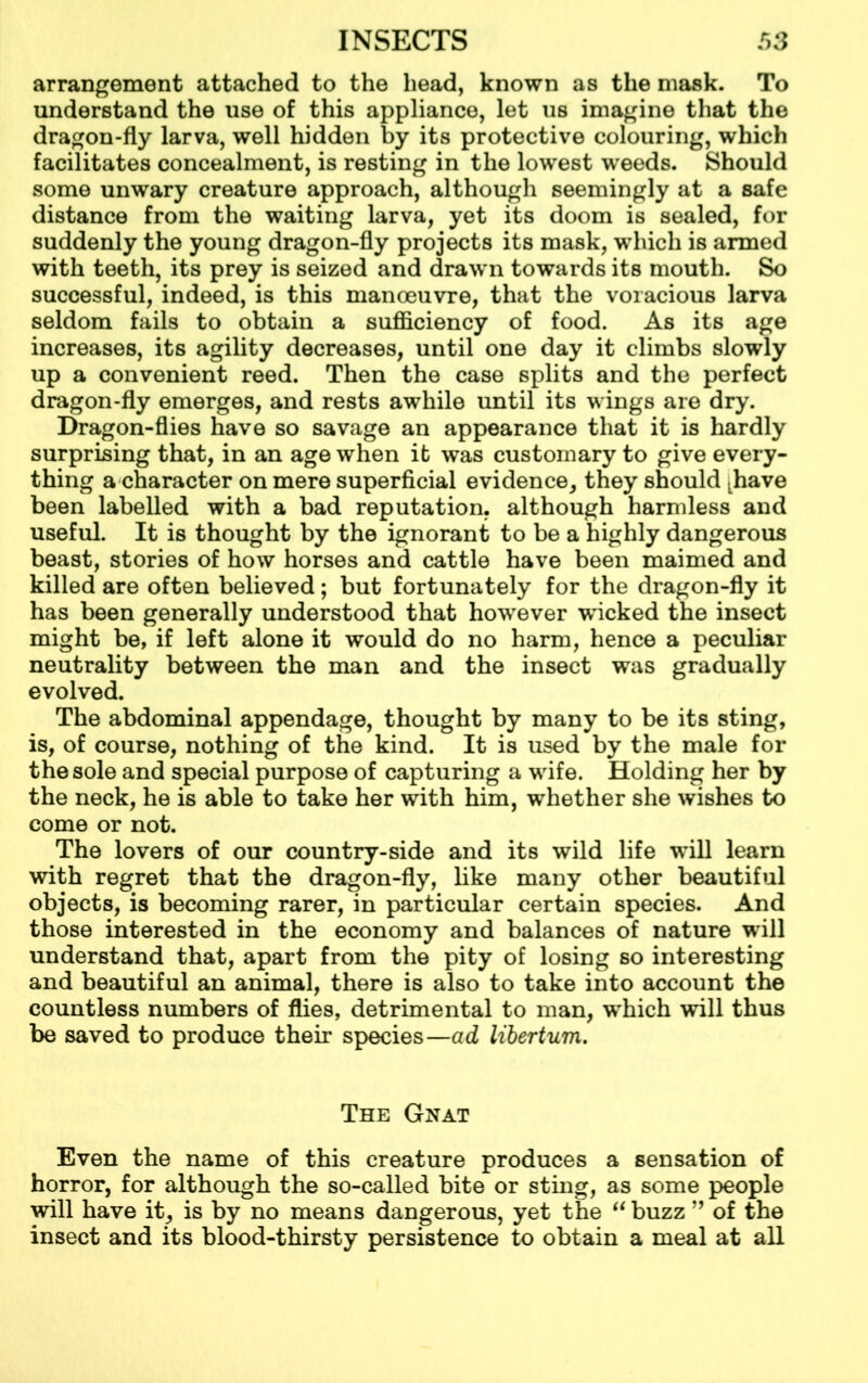 arrangement attached to the head, known as the mask. To understand the use of this appliance, let us imagine that the dragon-fly larva, well hidden by its protective colouring, which facilitates concealment, is resting in the lowest weeds. Should some unwary creature approach, although seemingly at a safe distance from the waiting larva, yet its doom is sealed, for suddenly the young dragon-fly projects its mask, which is armed with teeth, its prey is seized and drawn towards its mouth. So successful, indeed, is this manoeuvre, that the voracious larva seldom fails to obtain a sufficiency of food. As its age increases, its agility decreases, until one day it climbs slowly up a convenient reed. Then the case splits and the perfect dragon-fly emerges, and rests awhile until its wings are dry. Dragon-flies have so savage an appearance that it is hardly surprising that, in an age when it was customary to give every- thing a character on mere superficial evidence, they should Lhave been labelled with a bad reputation, although harmless and useful. It is thought by the ignorant to be a highly dangerous beast, stories of how horses and cattle have been maimed and killed are often believed; but fortunately for the dragon-fly it has been generally understood that however wicked the insect might be, if left alone it would do no harm, hence a peculiar neutrality between the man and the insect was gradually evolved. The abdominal appendage, thought by many to be its sting, is, of course, nothing of the kind. It is used by the male for the sole and special purpose of capturing a wife. Holding her by the neck, he is able to take her with him, whether she wishes to come or not. The lovers of our country-side and its wild life will learn with regret that the dragon-fly, like many other beautiful objects, is becoming rarer, in particular certain species. And those interested in the economy and balances of nature will understand that, apart from the pity of losing so interesting and beautiful an animal, there is also to take into account the countless numbers of flies, detrimental to man, which will thus be saved to produce their species—ad libertum. The Gnat Even the name of this creature produces a sensation of horror, for although the so-called bite or sting, as some people will have it, is by no means dangerous, yet the “ buzz ” of the insect and its blood-thirsty persistence to obtain a meal at all