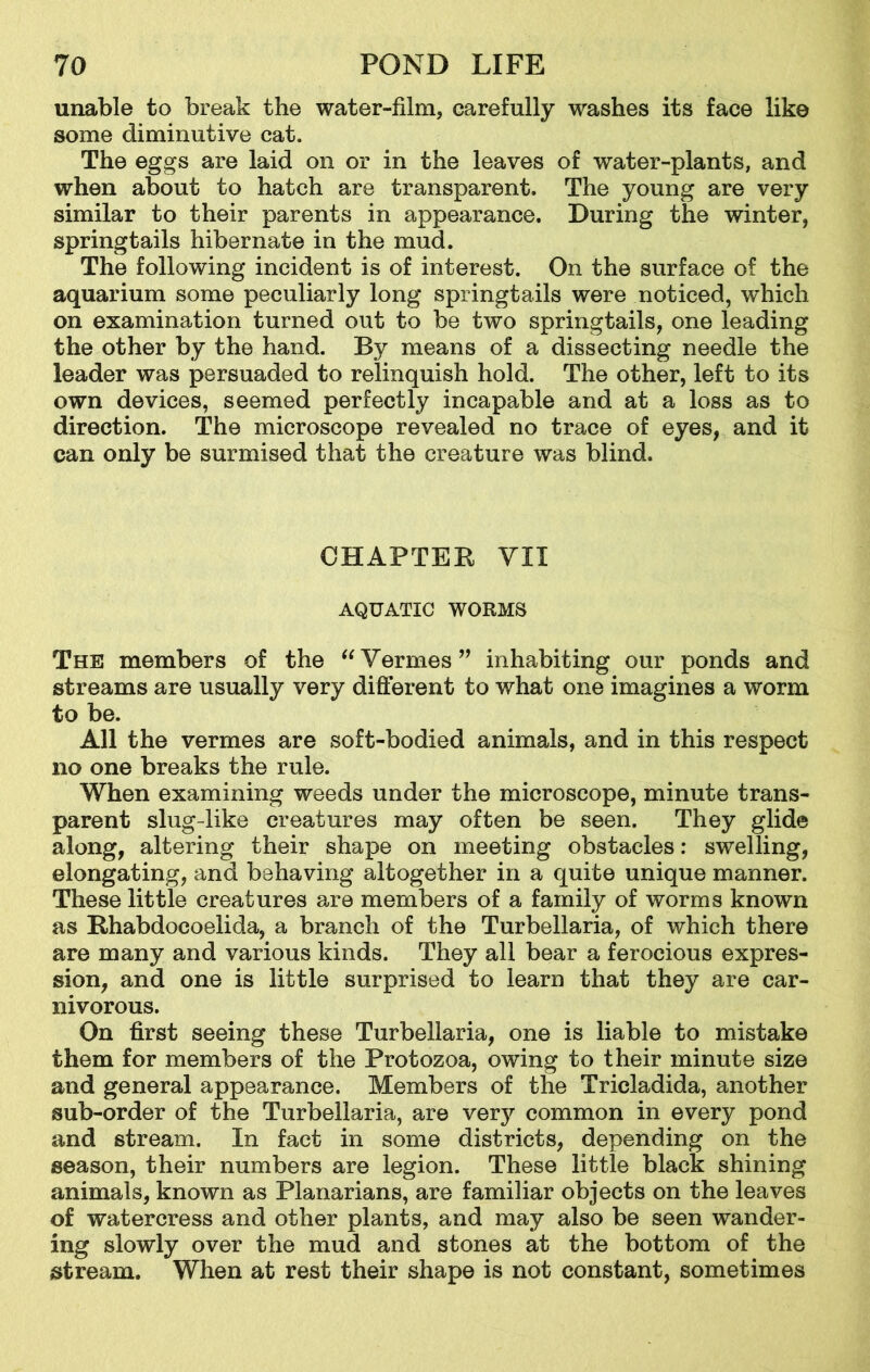 unable to break the water-film, carefully washes its face like some diminutive cat. The eggs are laid on or in the leaves of water-plants, and when about to hatch are transparent. The young are very similar to their parents in appearance. During the winter, springtails hibernate in the mud. The following incident is of interest. On the surface of the aquarium some peculiarly long springtails were noticed, which on examination turned out to be two springtails, one leading the other by the hand. By means of a dissecting needle the leader was persuaded to relinquish hold. The other, left to its own devices, seemed perfectly incapable and at a loss as to direction. The microscope revealed no trace of eyes, and it can only be surmised that the creature was blind. CHAPTER VII AQUATIC WORMS The members of the “ Vermes ” inhabiting our ponds and streams are usually very different to what one imagines a worm to be. All the vermes are soft-bodied animals, and in this respect no one breaks the rule. When examining weeds under the microscope, minute trans- parent slug-like creatures may often be seen. They glide along, altering their shape on meeting obstacles: swelling, elongating, and behaving altogether in a quite unique manner. These little creatures are members of a family of worms known as Rhabdocoelida, a branch of the Turbellaria, of which there are many and various kinds. They all bear a ferocious expres- sion, and one is little surprised to learn that they are car- nivorous. On first seeing these Turbellaria, one is liable to mistake them for members of the Protozoa, owing to their minute size and general appearance. Members of the Tricladida, another sub-order of the Turbellaria, are very common in every pond and stream. In fact in some districts, depending on the season, their numbers are legion. These little black shining animals, known as Planarians, are familiar objects on the leaves of watercress and other plants, and may also be seen wander- ing slowly over the mud and stones at the bottom of the stream. When at rest their shape is not constant, sometimes