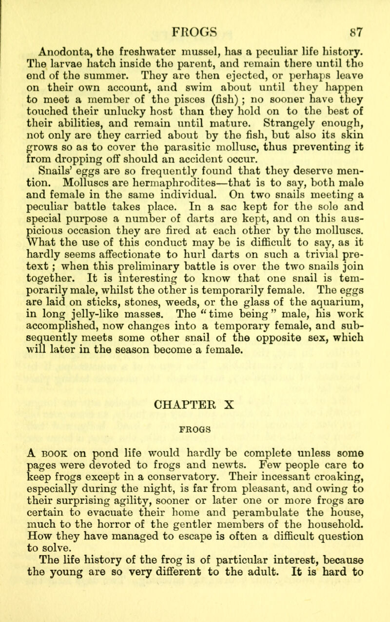 Anodonta, the freshwater mussel, has a peculiar life history. The larvae hatch inside the parent, and remain there until tho end of the summer. They are then ejected, or perhaps leave on their own account, and swim about until they happen to meet a member of the pisces (fish); no sooner have they touched their unlucky host than they hold on to the best of their abilities, and remain until mature. Strangely enough, not only are they carried about by the fish, but also its skin grows so as to cover the parasitic mollusc, thus preventing it from dropping off should an accident occur. Snails’ eggs are so frequently found that they deserve men- tion. Molluscs are hermaphrodites—that is to say, both male and female in the same individual. On two snails meeting a peculiar battle takes place. In a sac kept for the sole and special purpose a number of darts are kept, and on this aus- picious occasion they are fired at each other by the molluscs. What the use of this conduct may be is difficult to say, as it hardly seems affectionate to hurl darts on such a trivial pre- text ; when this preliminary battle is over the two snails join together. It is interesting to know that one snail is tem- porarily male, whilst the other is temporarily female. The eggs are laid on sticks, stones, weeds, or the glass of the aquarium, in long jelly-like masses. The “ time being ” male, his work accomplished, now changes into a temporary female, and sub- sequently meets some other snail of the opposite sex, which will later in the season become a female. CHAPTER X FROGS A book on pond life would hardly be complete unless some pages were devoted to frogs and newts. Few people care to keep frogs except in a conservatory. Their incessant croaking, especially during the night, is far from pleasant, and owing to their surprising agility, sooner or later one or more frogs are certain to evacuate their home and perambulate the house, much to the horror of the gentler members of the household. How they have managed to escape is often a difficult question to solve. The life history of the frog is of particular interest, because the young are so very different to the adult. It is hard to