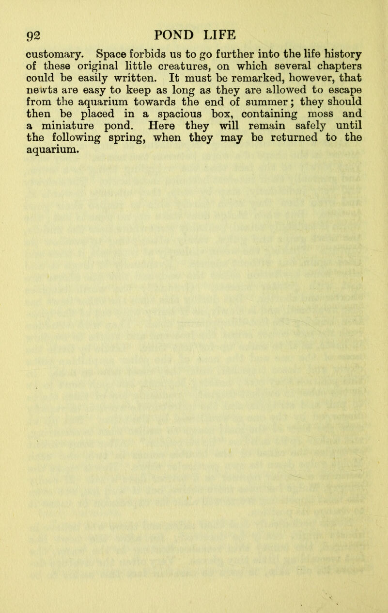 customary. Space forbids us to go further into the life history of these original little creatures, on which several chapters could be easily written. It must be remarked, however, that newts are easy to keep as long as they are allowed to escape from the aquarium towards the end of summer; they should then be placed in a spacious box, containing moss and a miniature pond. Here they will remain safely until the following spring, when they may be returned to the aquarium.