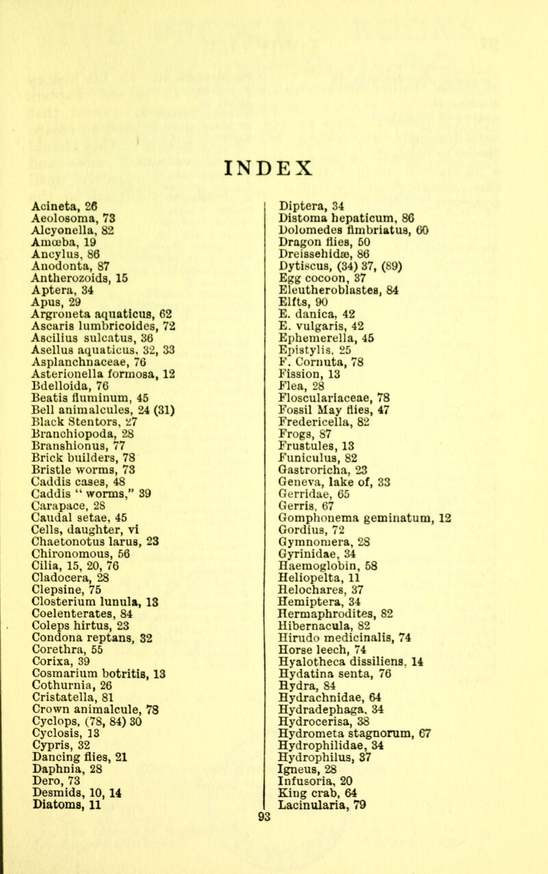 INDEX Acineta, 26 Aeolosoma, 73 Alcyonella, 82 Amoeba, 19 Ancylus, 86 Anodonta, 87 Antherozoids, 15 Aptera, 34 Apus, 29 Argroneta aquaticus, 62 Ascaris lumbricoides, 72 Ascilius sulcatus, 36 Asellus aquaticus, 32, 33 Asplanchnaceae, 76 Asterionella formosa, 12 Bdelloida, 76 Beatis fluminum, 45 Bell animalcules, 24 (31) Black Stentors, 27 Branchiopoda, 28 Branshionus, 77 Brick builders, 78 Bristle worms, 73 Caddis cases, 48 Caddis “ worms,” 39 Carapace, 28 Caudal setae, 45 Cells, daughter, vi Chaetonotus larus, 23 Chironomous, 56 Cilia, 15, 20, 76 Cladocera, 28 Clepsine, 75 Closterium lunula, 13 Coelenterates, 84 Coleps hirtus, 23 Condona reptans, 32 Corethra, 55 Corixa, 39 Cosmarium botritis, 13 Cothurnia, 26 Cristatella, 81 Crown animalcule, 78 Cyclops, (78, 84) 30 Cyclosis, 13 Cypris, 32 Dancing flies, 21 Daphnia, 28 Dero, 73 Desmids, 10, 14 Diatoms, 11 93 Diptera, 34 Distoma hepaticum, 86 Dolomedes flmbriatus, GO Dragon flies, 50 Dreissehidse, 86 Dytiscus, (34) 37, (89) Egg cocoon, 37 Eleutheroblastes, 84 Elfts, 90 E. danica, 42 E. vulgaris, 42 Ephemerella, 45 Epistylis, 25 F. Cornuta, 78 Fission, 13 Flea, 28 Flosculariaceae, 78 Fossil May flies, 47 Fredericella, 82 Frogs, 87 Frustules, 13 Funiculus, 82 Gastroricha, 23 Geneva, lake of, 33 Gerridae, 65 Gerris, 67 Gomphonema geminatum, 12 Gordius, 72 Gymnomera, 28 Gyrinidae, 34 Haemoglobin, 58 Heliopelta, 11 Helochares, 37 Hemiptera, 34 Hermaphrodites, 82 Hibernacula, 82 Hirudo medicinalis, 74 Horse leech, 74 Hyalotheca dissiliens, 14 Hydatina senta, 76 Hydra, 84 Hydrachnidae, 64 Hydradephaga. 34 Hydrocerisa, 38 Hydrometa stagnorum, 67 Hydrophilidae, 34 Hydrophilus, 37 Igneus, 28 Infusoria, 20 King crab, 64 Lacinularia, 79