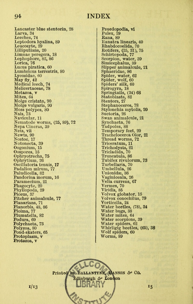 Lancaster blue stentorin, 28 Larva, 34 Leeches, 74 Leptodora hyalina, 89 Leucosyte, 29 Lilliputians, 20 Limnae peregera, 18 Lophophore, 82, 86 Lorica, 76 Lucus piratica, 60 Lumbricus terrestris, 80 Lycosidae, 60 May fly, 42 Medical leech, 74 Melicertaceae, 78 Metazoa, v Mites, 64 Molge cristata, 90 Molge vulgaris, 90 Moss polypes, 80 Nais, 73 Navicular, 11 Nematode worms, (25, 89), 72 Nepa Cineras, 39 Nets, vii Newts, 90 Nostoc, 17 Notonecta, 39 Oogonium, 15 Oospores, 15 Ophryotrecha, 75 Ophrytium, 26 Oscillatoria tenuis, 17 Padalion mirum, 77 Paludicella, 82 Pandorina morum, 16 Paramecium, 21 Phagocyte, 20 Phyllopoda, 29 Piceus, 37 Pitcher animalcule, 77 Planarians, 71 Planorbis, 48, 86 Ploima, 77 Plumatella, 82 Podura, 69 Polychaeta, 73 Polyzoa, 80 Pond-skaters, 65 Protoplasm, v Protozoa, v Psuedopodia, vi Pulex, 29 Pana, 89 Panatra linearis, 40 Phabdocoelida, 70 Rotifers, (25, 31), 75 Schirtopoda, 77 Scorpion, water, 39 Simicephalus, 39 Slipper animalcule, 21 Sphaeridae, 86 Spider, water, 62 Spider, wolf, 60 Spiders’ silk, 60 Spirogyra, 18 Springtails, (34) 68 Statoblasts, 82 Stentors, 27 Stephanoceros, 78 Stylonchia mytolis, 20 Suctoria, 26 Swan animalcule, 21 Synchaeta, 76 Tadpoles, 88 Temporary feet, 20 Trachclocerca Olor, 21 Thread worms, 72 Triceratum, 11 Trichodysts, 21 Tricladida, 70 Truncatula, 86 Tubifex rivulorum, 73 Turbellaria, 70 Umbellula, 26 Unionidee, 86 Vaginiceala, 26 Velia currens, 67 Vermes, 70 Viridis, 85 Volvox globator, 15 Volvox conochilus, 79 Vorticella, 24 Water beetles, (78), 34 Water bugs, 38 Water mites, 64 Water scorpions, 39 Water spiders, 62 Whirligig beetles, (65), 38 Wolf spiders, 60 Worms, 89 1/13 *5 1